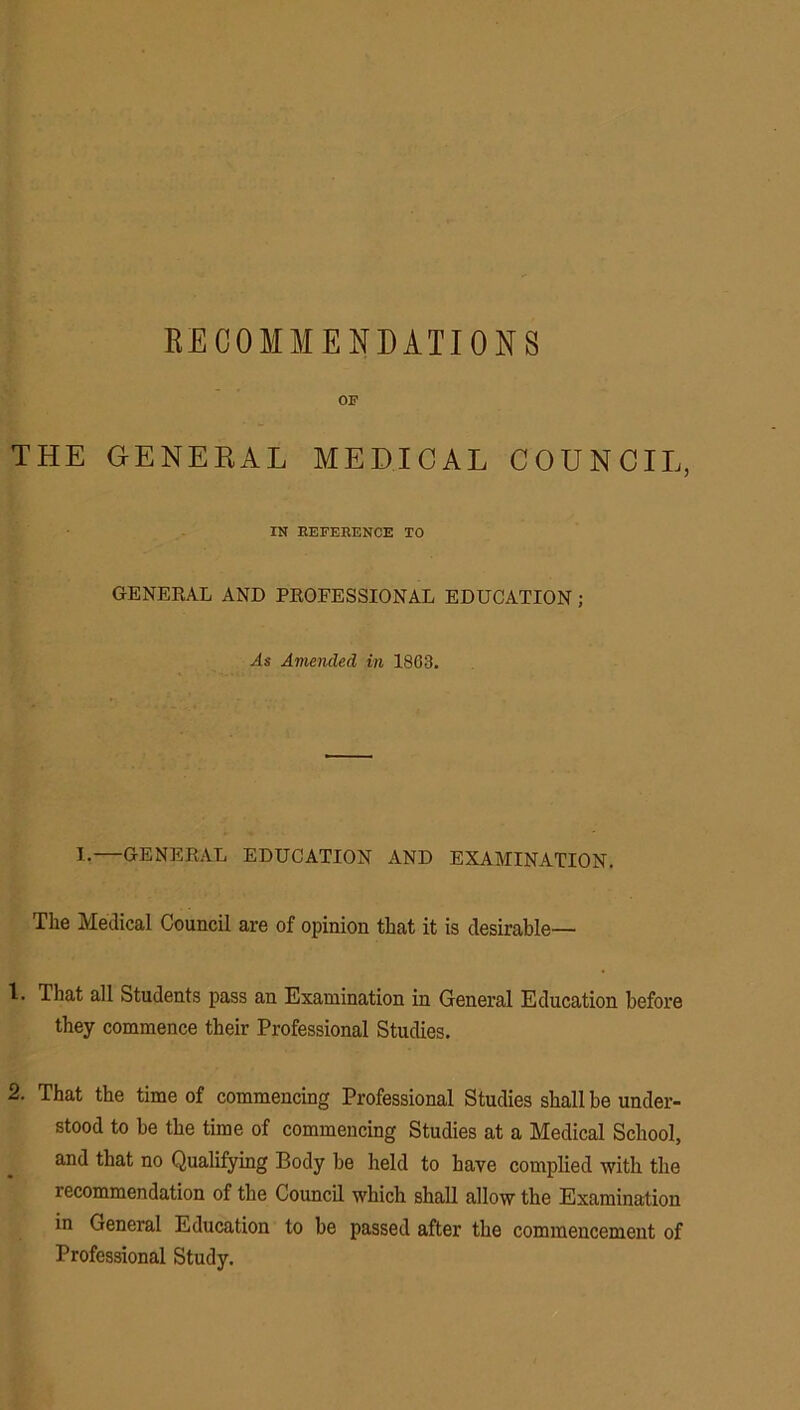 RECOMMENDATIONS OF THE GENEKAL MEDICAL COUNCIL, IN REFERENCE TO GENERAL AND PROFESSIONAL EDUCATION; As Amended in 1863. 1.—GENERAL EDUCATION AND EXAMINATION. The Medical Council are of opinion that it is desirable— 1. That all Students pass an Examination in General Education before they commence their Professional Studies. 2. That the time of commencing Professional Studies shall be under- stood to be the time of commencing Studies at a Medical School, and that no Qualifying Body be held to have complied with the recommendation of the Council which shall allow the Examination in General Education to be passed after the commencement of Professional Study.