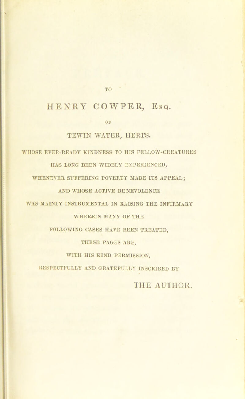 HENRY COW PER, Esq. OF TEWIN WATER, HERTS. WHOSE EVER-UEADY KINDNESS TO HIS FELLOW-CREATURES HAS LONG BEEN WIDELY EXPERIENCED, WHENEVER SUFFERING POVERTY MADE ITS APPEAL; AND WHOSE ACTIVE BE NEVOLENCE WAS MAINLY INSTRUMENTAL IN RAISING THE INFIRMARY WHEREIN MANY OF THE FOLLOWING CASES HAVE BEEN TREATED, THESE PAGES ARE, WITH HIS KIND PERMISSION, RESPECTI'ULLY AND GRATEFULLY INSCRIBED BY THE AUTHOR