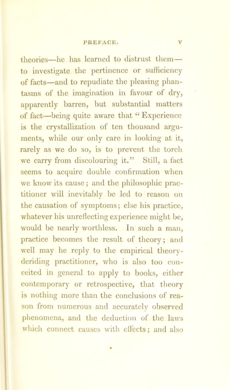 theories—he has learned to distrust them— to investigate the pertinence or sufficiency of facts—and to repudiate tlie pleasing phan- tasms of the imagination in favour of dry, apparently barren, but substantial matters of fact—being quite aware that “ Experience is the cr)stallization of ten thousand argu- ments, while our only care in looking at it, rarely as we do so, is to prevent the torch we carry from discolouring it.^’ Still, a fact seems to acquire double confirmation when we know its cause; and the philosophic prac- titioner will inevitably be led to reason on the causation of symptoms; else his practice, whatever his unreflecting experience might be, would be nearly worthless. In such a man, practice becomes the result of theory; and well may he reply to the empirical theory- deriding practitioner, who is also too con- ceited in general to apply to books, either contemporary or retrospective, that theory is nothing more than the conclusions of rea- son from numerous and accurately observed phenomena, and the deduction of tlie laws which connect causes with effects; and also