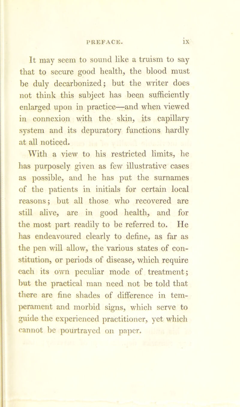 It may seem to sound like a truism to say that to secure good health, the blood must be duly decarbonized; but the writer does not think this subject has been sufficiently enlarged upon in practice—and when viewed in connexion with the skin, its capillary system and its depuratory functions hardly at all noticed. With a view to his restricted limits, he has purposely given as few illustrative cases as possible, and he has put the surnames of the patients in initials for certain local reasons; but aU those who recovered are still alive, are in good health, and for the most part readily to be referred to. He has endeavoured clearly to define, as far as the pen will allow, the various states of con- stitution, or periods of disease, which require each its own peculiar mode of treatment; but the practical man need not be told that there are fine shades of difference in tem- perament and morbid signs, which serve to guide the experienced practitioner, yet which cannot be pourtraycd on pa]icr.