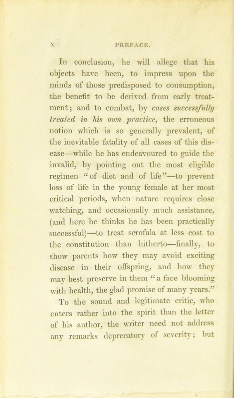 In conclusion, he will allege that his objects have been, to impress upon the minds of those predisposed to consumption, the benefit to be derived from early treat- ment; and to eombat, by cases successfully treated in his own practice, the erroneous notion whieh is so generally prevalent, of the inevitable fatality of all cases of this dis- ease—while he has endeavoured to guide the invalid, by pointing out the most eligible regimen ^‘of diet and of life”—to prevent loss of life in the young female at her most critical periods, when nature requires close watehing, and oecasionaUy much assistance, (and here he thinks he has been practically successful)—to treat scrofula at less eost to the constitution than hitherto—finally, to show parents how they may avoid exciting disease in their offspring, and how they may best preserA^e in them “ a face blooming vdth health, the glad promise of many years.” To the sound and legitimate critic, who enters rather into the spirit than the letter of his author, the writer need not address any remarks deprecatory of severity; but