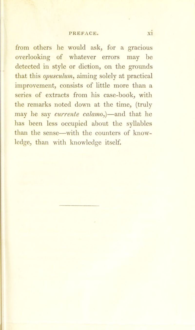 from others he would ask, for a gracious overlooking of whatever errors may be detected in style or diction, on the grounds that this opusculum, aiming solely at practical improvement, consists of little more than a series of extracts from his case-book, with the remarks noted down at the time, (truly may he say currente calamo^—and that he has been less occupied about the syllables than the sense—with the counters of know- ledge, than with knowledge itself.