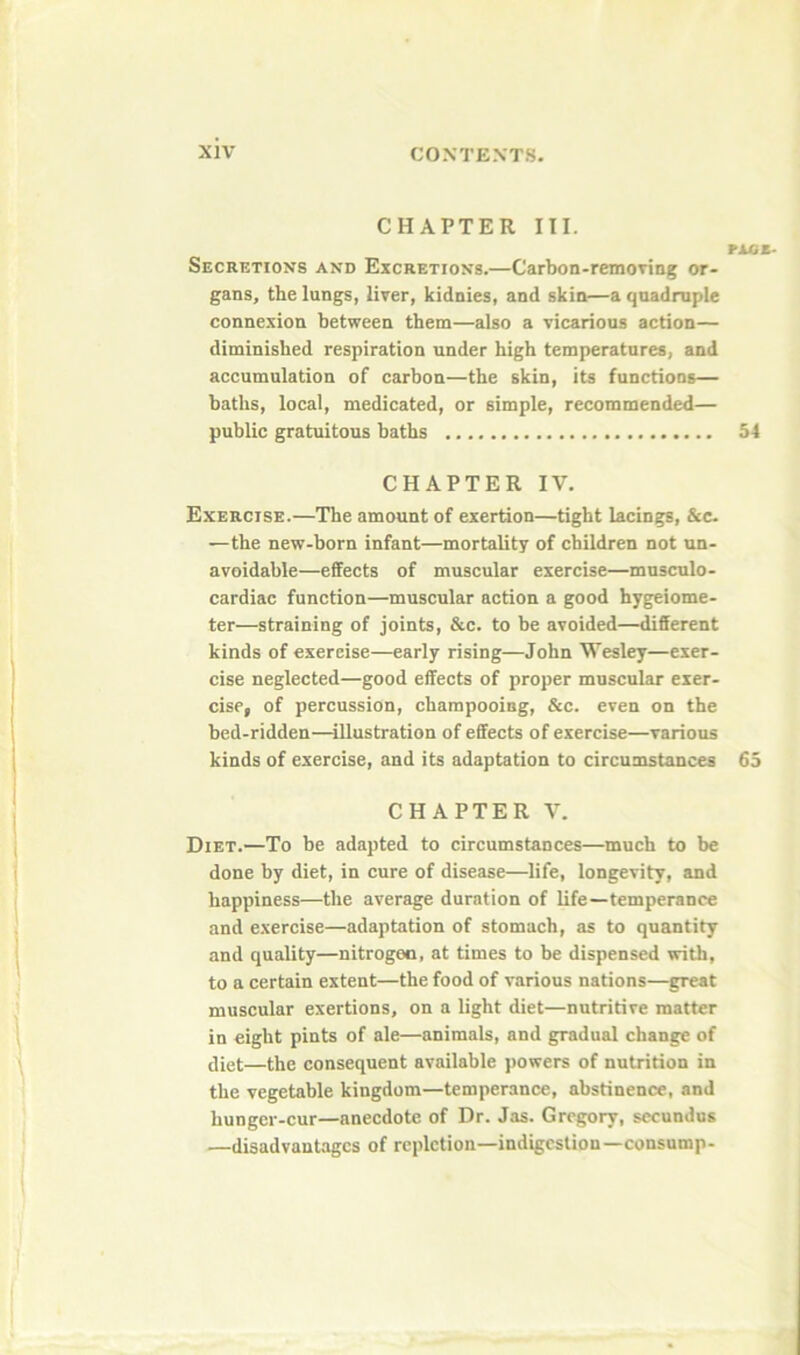 CHAPTER III. rixss- Secretions and Excretions.—Carbon-removing or- gans, the lungs, liver, kidnies, and skin—a qnadmple connexion between them—also a vicarious action— diminished respiration under high temperatures, and accumulation of carbon—the skin, its functions— baths, local, medicated, or simple, recommended— public gratuitous baths 54 CHAPTER IV, Exercise.—The amount of exertion—tight lacings. See. —the new-born infant—mortality of children not un- avoidable—effects of muscular exercise—musculo- cardiac function—muscular action a good hygeiome- ter—straining of joints, &c. to be avoided—different kinds of exercise—early rising—John Wesley—exer- cise neglected—good effects of proper muscular exer- cise, of percussion, champooing, &c. even on the bed-ridden—illustration of effects of exercise—various kinds of exercise, and its adaptation to circumstances 65 CHAPTER V. Diet.—To be adapted to circumstances—much to be done by diet, in cure of disease—life, longevity, and happiness—the average duration of life—temperance and exercise—adaptation of stomach, as to quantity and quality—nitrogen, at times to be dispensed with, to a certain extent—the food of various nations—great muscular exertions, on a light diet—nutritive matter in eight pints of ale—animals, and gradual change of diet—the consequent available jiowers of nutrition in the vegetable kingdom—temperance, abstinence, and hunger-cur—anecdote of Dr. Jas. Gregory, sccundus —disadvantages of repletion—indigestion—consump-