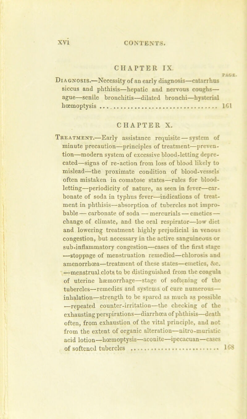 CHAPTER IX. rxttt. Diagnosis.—Necessity of an early diagnosis—catarrhos siccus and phthisis—hepatic and nervous coughs— ague—senile bronchitis—dilated bronchi—bysterial hoemoptysis 161 CHAPTER X. Treatment.—Early assistance requisite — system of minute precaution—principles of treatment—preven- tion—modern system of excessive blood-letting depre- cated—signs of re-action from loss of blood likely to mislead—the proximate condition of blood-vessels often mistaken in comatose states—rules for blood- letting—periodicity of nature, as seen in fever—car- bonate of soda in typhus fever—indications of treat- ment in phthisis—absorption of tubercles not impro- bable — carbonate of soda — mercurials — emetics — change of climate, and the oral respirator—low diet and lowering treatment highly prejudicial in venous congestion, but necessary in the active sanguineous or sub-inflammatory congestion—cases of the first stage —stoppage of menstruation remedied—chlorosis and amenorrhoea—treatment of these states—emetics, &c. -.—mppstrual clots to be distinguished from the coagula of uterine hcemorrhage—stage of softening of the tubercles—remedies and systems of cure numerous— inhalation—strength to be spared as much as possible —repeated counter-irritation—the checking of the exhausting perspirations—diarrhoea of phthisis—death often, from exhaustion of the vital principle, and not from the extent of organic alteration—nitro-muriadc acid lotion—hoemoptysis—aconite—ipecacuan—cases of softened tubercles 1C8