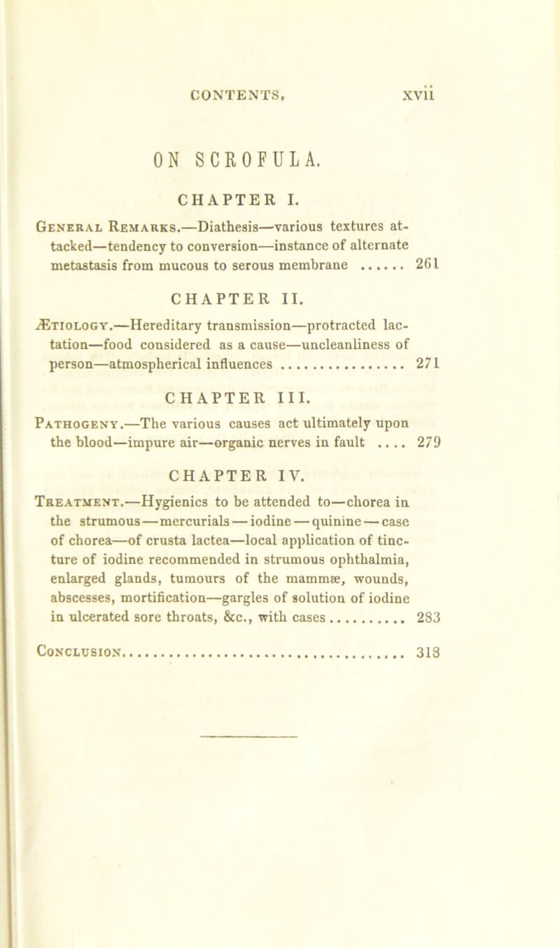 ON SCROFULA. CHAPTER I. General Remarks.—Diathesis—various textures at- tacked—tendency to conversion—instance of alternate metastasis from mucous to serous membrane 261 CHAPTER II. Etiology.—Hereditary transmission—protracted lac- tation—food considered as a cause—uncleanliness of person—atmospherical influences 271 CHAPTER III. Pathogeny.—The various causes act ultimately upon the blood—impure air—organic nerves in fault .... 279 CHAPTER IV. Treatment.—Hygienics to be attended to—chorea in the strumous—mercurials — iodine — quinine — case of chorea—of crusta lactea—local ap])lication of tinc- ture of iodine recommended in strumous ophthalmia, enlarged glands, tumours of the mammse, wounds, abscesses, mortification—gargles of solution of iodine in ulcerated sore throats, &c., with cases 283 Conclusion 313