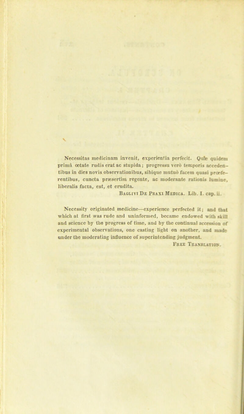 \ Necessitas medicinam inrenit, experienfia perfecit. Quk qtiideni prim^ oetate rudis eratac stupida; progressu ver6 temporis accedra- tibus in dies novis obserrationibus, sibique mutuo facem quasi prcrfe> rentibu8» cuncta prsesertim regente, ac moderante rationis lumine, liberalis facta, est, et erudita. Baolivi De Fbaxi Meoica. Lib. I. cap. U. Necessity originated medicine—experience perfected it; and that which at first was rude and uninformed, became endowed with skill and science by the progress of time, and by the continual accession of experimental observations, one casting light on another, and made under the moderating influence of superintending judgment Free Translation*.