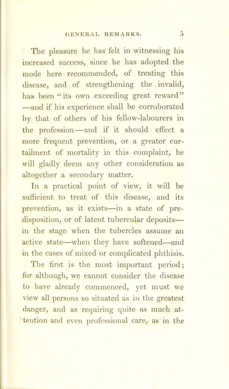 The pleasure he has felt in witnessing his increased success, since he has adopted the mode here recommended, of treating this disease, and of strengthening the invalid, has been “its own exceeding great reward” —and if his experience shall be corroborated by that of others of his fellow-labourers in the profession—and if it should effect a more frequent prevention, or a greater cur- tailment of mortality in this complaint, he will gladly deem any other consideration as altogether a secondary matter. In a practical point of view, it will be sufficient to treat of this disease, and its prevention, as it exists—in a state of pre- disposition, or of latent tubercular deposits— in the stage when the tubercles assume an active state—when they have softened—and in the cases of mixed or complicated phthisis. The first is the most important period; for although, we cannot consider the disease to have already commenced, yet must we view all persons so situated as in the greatest danger, and as requiring quite as much at- tention and even professional care, as in tiu*