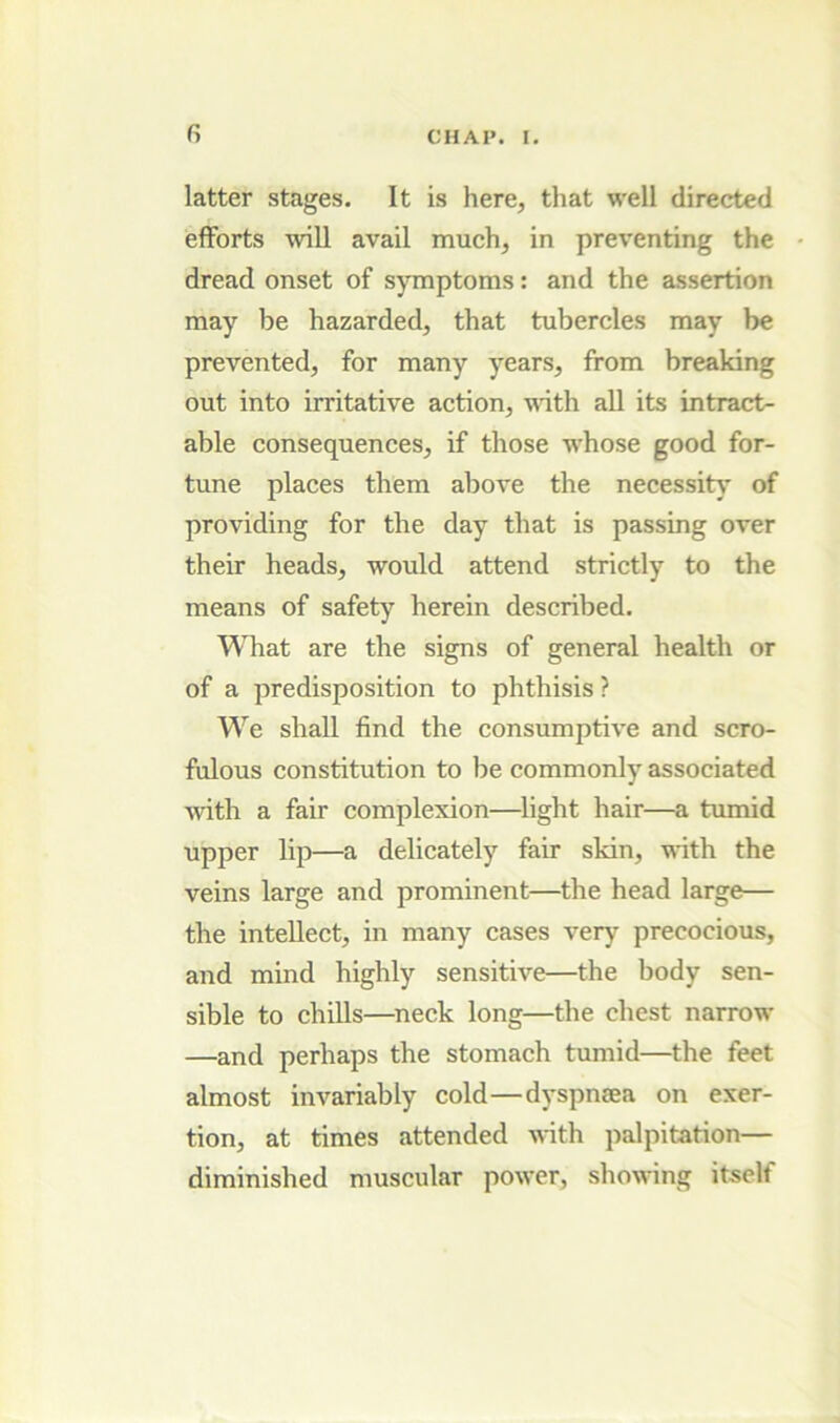 latter stages. It is here, that well directed efforts will avail much, in preventing the dread onset of symptoms: and the assertion may be hazarded, that tubercles may be prevented, for many years, from breaking out into irritative action, \^dth all its intract- able consequences, if those whose good for- tune places them above the necessity of providing for the day that is passing over their heads, would attend strictly to the means of safety herein described. Wliat are the signs of general health or of a predisposition to phthisis ? We shall find the consumptive and scro- fulous constitution to be commonly associated ^vith a fair complexion—flight hair—a tiunid upper lip—a delicately fair skin, -nfith the veins large and prominent—the head large— the intellect, in many cases very precocious, and mind highly sensitive—the body sen- sible to chills—^neck long—the chest narrow —and perhaps the stomach tumid—the feet almost inA'ariably cold—d3*spn£ea on exer- tion, at times attended with palpitation— diminished muscular power, showing itself