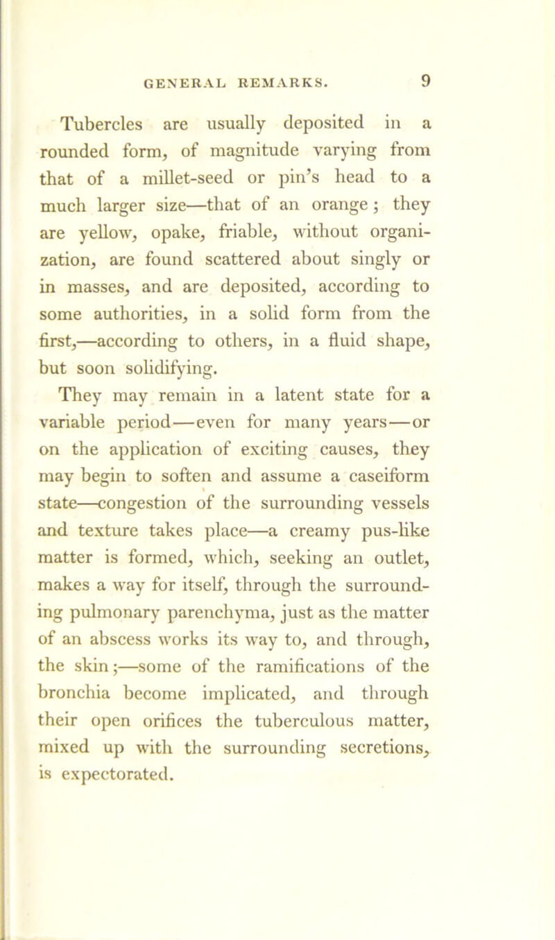 Tubercles are usually deposited in a rounded form, of magnitude varying from that of a millet-seed or pin’s head to a much larger size—that of an orange; they are yellow, opake, friable, without organi- zation, are found scattered about singly or in masses, and are deposited, according to some authorities, in a solid form from the first,—according to others, in a fluid shape, but soon solidifying. They may remain in a latent state for a variable period—even for many years—or on the apphcation of exciting causes, they may begin to soften and assume a caseiform state—congestion of the surrounding vessels and texture takes place—a creamy pus-like matter is formed, which, seeking an outlet, makes a way for itself, through the surround- ing pulmonary parenchyma, just as the matter of an abscess works its way to, and through, the skin;—some of the ramifications of the bronchia become implicated, and through their open orifices the tuberculous matter, mixed up with the surrounding secretions, is expectorated.