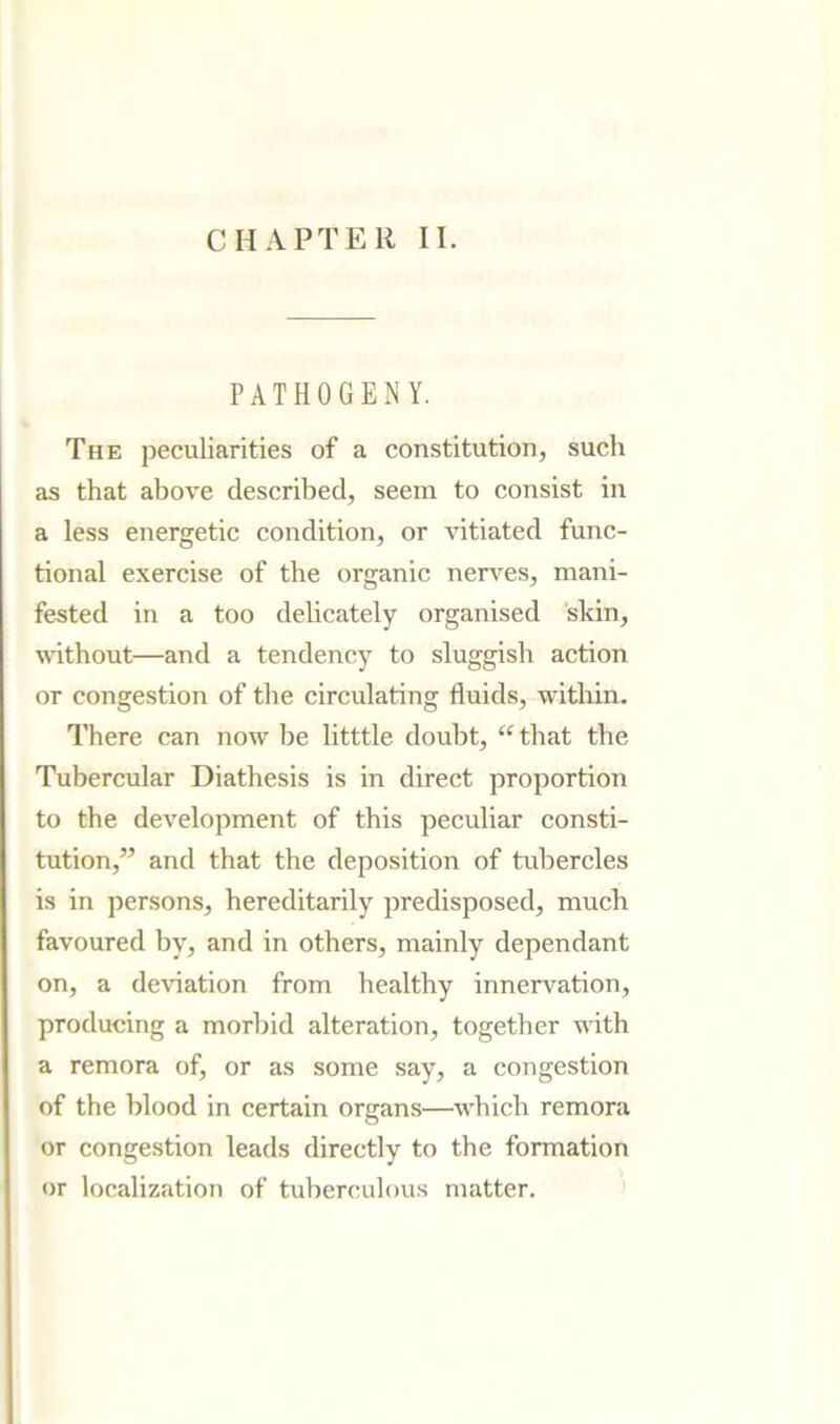 PATHOGENY. The peculiarities of a constitution, such as that above described, seem to consist in a less energetic condition, or vitiated func- tional exercise of the organic nerves, mani- fested in a too delicately organised 'skin, without—and a tendency to sluggish action or congestion of the circulating fluids, within. There can now be litttle doubt, ‘^that the Tubercular Diathesis is in direct proportion to the development of this peculiar consti- tution,” and that the deposition of tubercles is in persons, hereditarily predisposed, much favoured by, and in others, mainly dependant on, a de\’iation from healthy innervation, producing a morbid alteration, together with a remora of, or as some say, a congestion of the blood in certain organs—which remora or congestion leads directly to the formation or localization of tuberculous matter. '