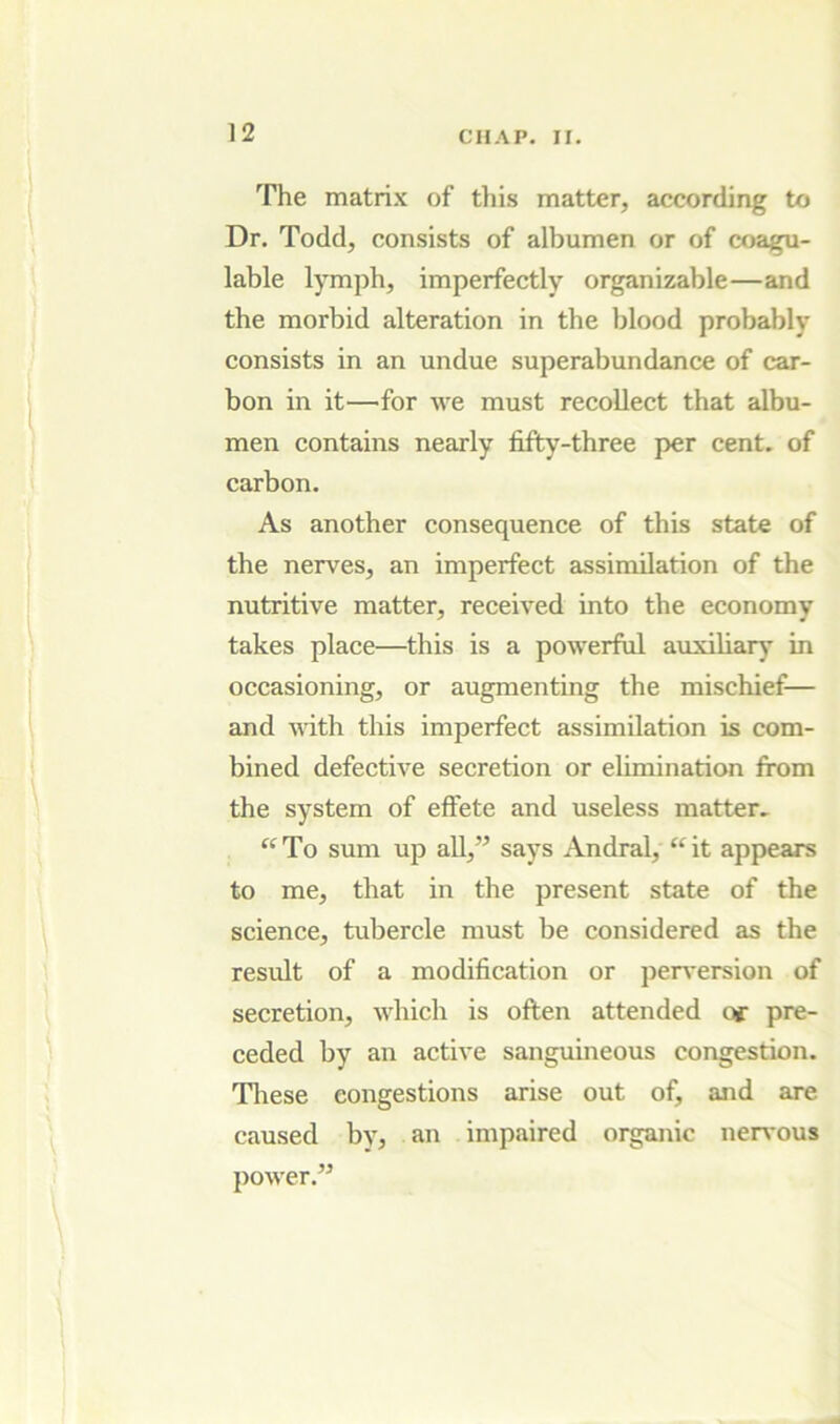 The matrix of this matter, according to Dr. Todd, consists of albumen or of coagu- lable lymph, imperfectly organizable—and the morbid alteration in the blood probably consists in an undue superabundance of car- bon in it—for we must recollect that albu- men contains nearly fifty-three per cent, of carbon. As another consequence of this state of the nerves, an imperfect assimilation of the nutritive matter, received into the economy takes place—this is a powerful auxiliary in occasioning, or augmenting the mischief— and vith this imperfect assimilation is com- bined defective secretion or ehmination from the system of effete and useless matter. “To sum up all,” says Andral,'“it appears to me, that in the present state of the science, tubercle must be considered as the result of a modification or perversion of secretion, which is often attended of pre- ceded by an active sanguineous congestion. Tliese congestions arise out of, and are caused by, an impaired organic neiwous power.”