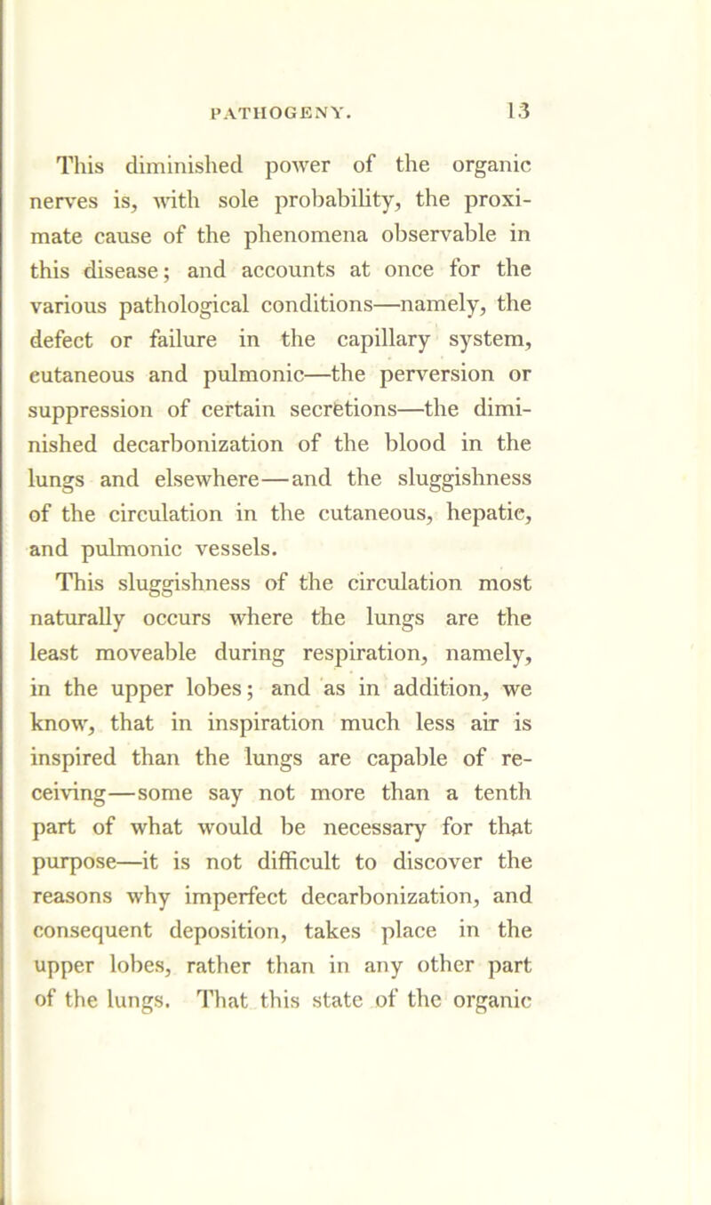 This diminished power of the organic nerves is, A^dth sole probability, the proxi- mate cause of the phenomena oljservable in this disease; and accounts at once for the various pathological conditions—namely, the defect or failure in the capillary system, cutaneous and pulmonic—the perversion or suppression of certain secrfetions—the dimi- nished decarbonization of the blood in the lungs and elsewhere—and the sluggishness of the circulation in the cutaneous, hepatic, and pulmonic vessels. This sluggishness of the circulation most naturally occurs where the lungs are the least moveable during respiration, namely, in the upper lobes; and as in addition, we know, that in inspiration much less air is inspired than the lungs are capable of re- ceiving—some say not more than a tenth part of what would be necessary for that purpose—it is not difficult to discover the reasons why imperfect decarbonization, and consequent deposition, takes place in the upper lobes, rather than in any other part of the lungs. That this state of the organic