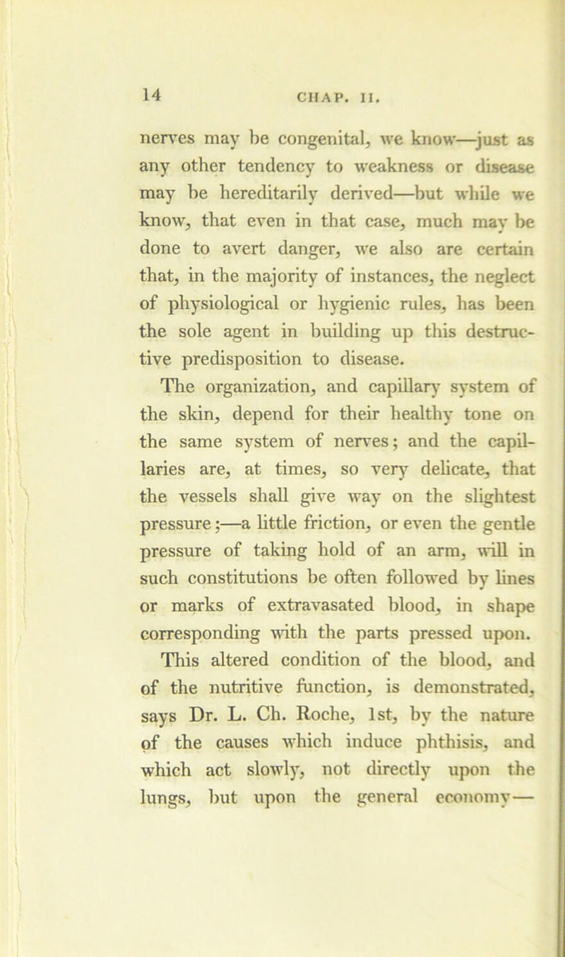 nen’es may be congenital, we know—just as any other tendency to weakness or disease may be hereditarily derived—but while we know, that even in that case, much may be done to avert danger, we also are certain that, in the majority of instances, the neglect of physiological or hygienic rules, has been the sole agent in building up this destruc- tive predisposition to disease. Tlie organization, and capillar)* system of the skin, depend for their healthy tone on the same system of nerves; and the capil- laries are, at times, so very dehcate, that the vessels shall give way on the slightest pressure;—a httle friction, or even the gentle pressure of taking hold of an arm, will in such constitutions be often followed by lines or marks of extravasated blood, in shape corresponding with the parts pressed upon. This altered condition of the blood, and of the nutritive function, is demonstrated, says Dr. L. Ch. Roche, 1st, by the nature of the causes which induce phthisis, and which act slowly, not directly upon the lungs, Init upon the general economy—