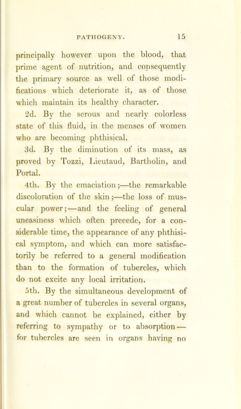 principally however upon the blood, that prime agent of nutrition, and consequently the primar) source as well of those modi- fications which deteriorate it, as of those which maintain its healthy character. 2d. By the serous and nearly colorless state of this fluid, in the menses of women who are becoming phthisical. 3d. By the diminution of its mass, as proved by Tozzi, Lieutaud, Bartholin, and Portal. 4th. By the emaciation;—the remarkable discoloration of the skin;—the loss of mus- cular power;—and the feeling of general imeasiness which often precede, for a con- siderable time, the appearance of any phthisi- cal symptom, and which can more satisfac- torily be referred to a general modification than to the formation of tubercles, which do not excite any local irritation. 5th. By the simultaneous development of a great number of tubercles in several organs, and which cannot be explained, either by referring to sympathy or to absorption — for tubercles are seen in organs having no