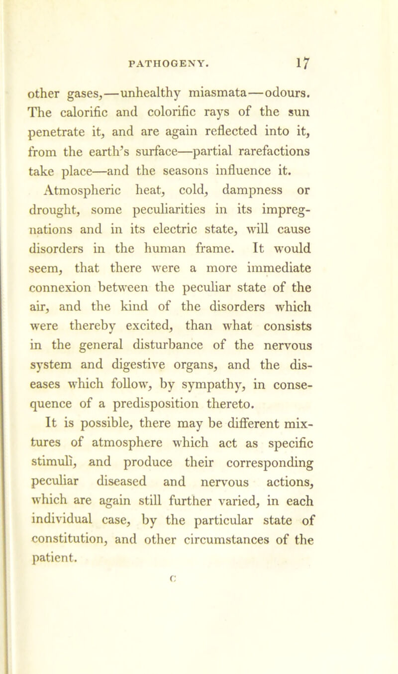 Other gases,—unhealthy miasmata—odours. The calorific and colorific rays of the sun penetrate it, and are again reflected into it, from the eartlfls surface—partial rarefactions take place—and the seasons influence it. Atmospheric heat, cold, dampness or drought, some pecidiarities in its impreg- nations and in its electric state, will cause disorders in the human frame. It would seem, that there were a more immediate connexion betw'een the peculiar state of the air, and the kind of the disorders which were thereby excited, than what consists in the general disturbance of the nervous system and digestive organs, and the dis- eases w’hich foUow, by sympathy, in conse- quence of a predisposition thereto. It is possible, there may be different mix- tures of atmosphere which act as specific stimuli, and produce their corresponding peculiar diseased and nervous actions, which are again still further varied, in each individual case, by the particular state of constitution, and other circumstances of the patient. (;