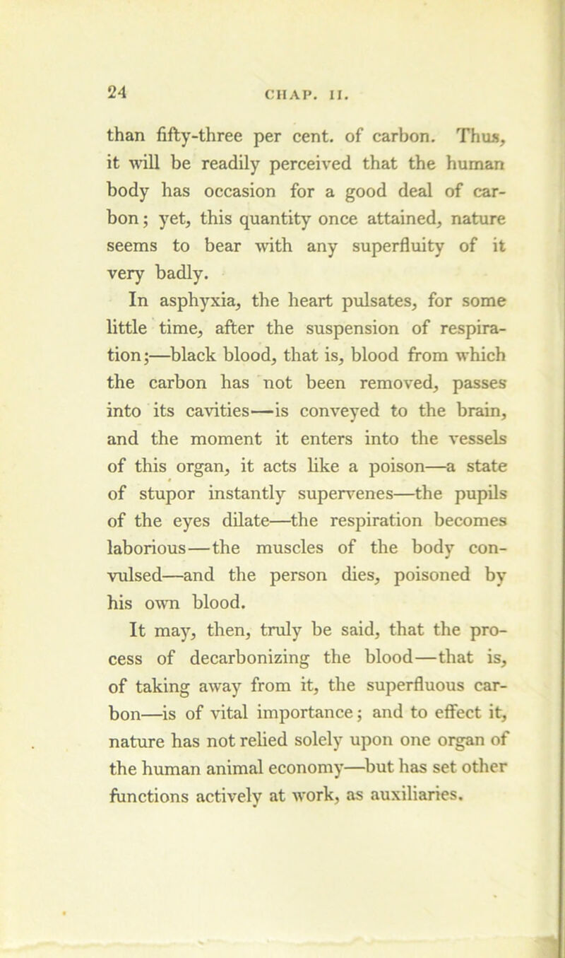 than fifty-three per cent, of carbon. Thus, it will be readily perceived that the human body has occasion for a good deal of car- bon ; yet, this quantity once attained, nature seems to bear with any superfluity of it very badly. In asphyxia, the heart pulsates, for some little time, after the suspension of respira- tion;—^black blood, that is, blood from which the carbon has not been removed, passes into its cavities—is conveyed to the brain, and the moment it enters into the vessels of this organ, it acts like a poison—a state of stupor instantly supervenes—the pupils of the eyes dilate—the respiration becomes laborious—the muscles of the body con- vulsed—and the person dies, poisoned by his owm blood. It may, then, truly be said, that the pro- cess of decarbonizing the blood—that is, of taking away from it, the superfluous car- bon—is of vital importance; and to effect it, nature has not relied solely upon one organ of the human animal economy—but has set other functions actively at w^ork, as auxiliaries.