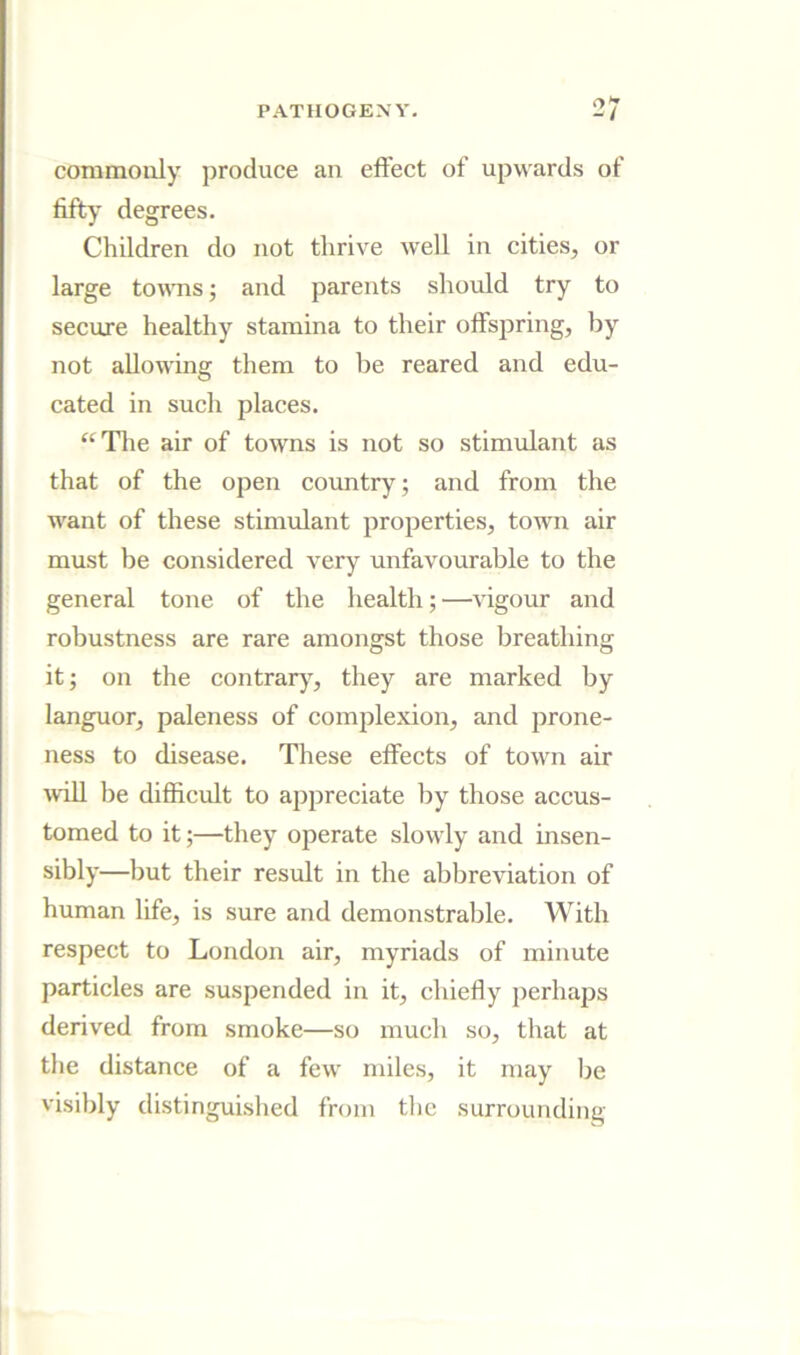 commonly produce an effect of upwards of fifty degrees. Children do not thrive well in cities, or large tornis; and parents should try to secure healthy stamina to their offspring, by not allowing them to be reared and edu- cated in such places. “Tlie air of towns is not so stimulant as that of the open country; and from the want of these stimulant properties, town air must be considered very unfavourable to the general tone of the health; —vigour and robustness are rare amongst those breathing it; on the contrar)^, they are marked by languor, paleness of complexion, and prone- ness to disease. These effects of town air will be difficult to appreciate by those accus- tomed to it;—they operate slowly and insen- sibly—but their result in the abbreviation of human life, is sure and demonstrable. With respect to London air, myriads of minute particles are suspended in it, chiefly perhaps derived from smoke—so much so, that at the distance of a few miles, it may be visibly distinguished from tlic surrounding