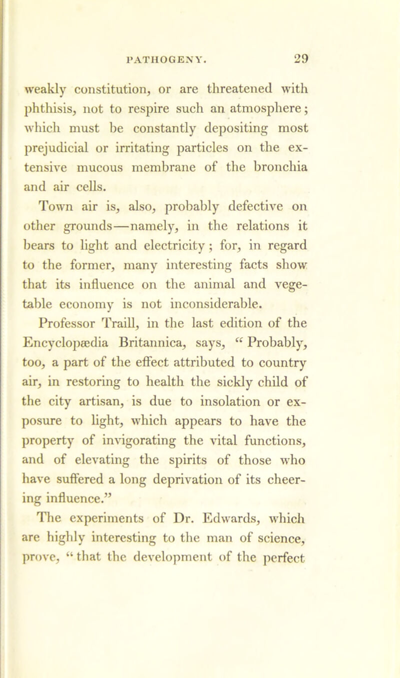 weakly constitution, or are threatened with phthisis, not to respire such an atmosphere; which must be constantly depositing most prejudicial or irritating particles on the ex- tensh'e mucous membrane of the bronchia and air cells. Town air is, also, probably defective on other grounds—namely, in the relations it bears to light and electricity; for, in regard to the former, many interesting facts show that its influence on the animal and vege- table economy is not inconsiderable. Professor Traill, in the last edition of the Encyclopaedia Britannica, says, “ Probably, too, a part of the effect attributed to country air, in restoring to health the sickly child of the city artisan, is due to insolation or ex- posure to light, whieh appears to have the property of invigorating the vital functions, and of elevating the spirits of those who have suffered a long deprivation of its eheer- ing influence.” Tlie experiments of Dr. Edwards, which are highly interesting to the man of science, prove, “ that the development of the perfect