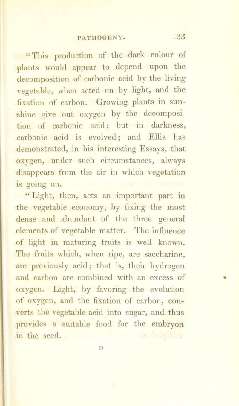 “This production of the dark colour of plants would appear to depend upon the decomposition of carbonic acid by the living vegetable, when acted on by light, and the fixation of carbon. Growing plants in sun- shine give out oxygen by the decomposi- tion of carbonic acid; but in darkness, carbonic acid is evolved; and Ellis has demonstrated, in his interesting Essays, that oxygen, under such circumstances, always disappears from the air in which vegetation is going on. Light, then, acts an important part in the vegetable economy, by fixing the most dense and abundant of the three general elements of vegetable matter. The influence of light in maturing fmits is well known. Tlie fruits which, when ripe, are saccharine, are previously acid; that is, their hydrogen and carbon are combined with an excess of oxygen. Light, by favoring the evolution of oxygen, and the fixation of carbon, con- verts the vegetable acid into sugar, and thus provides a suitable food for the embryon in the seed. n