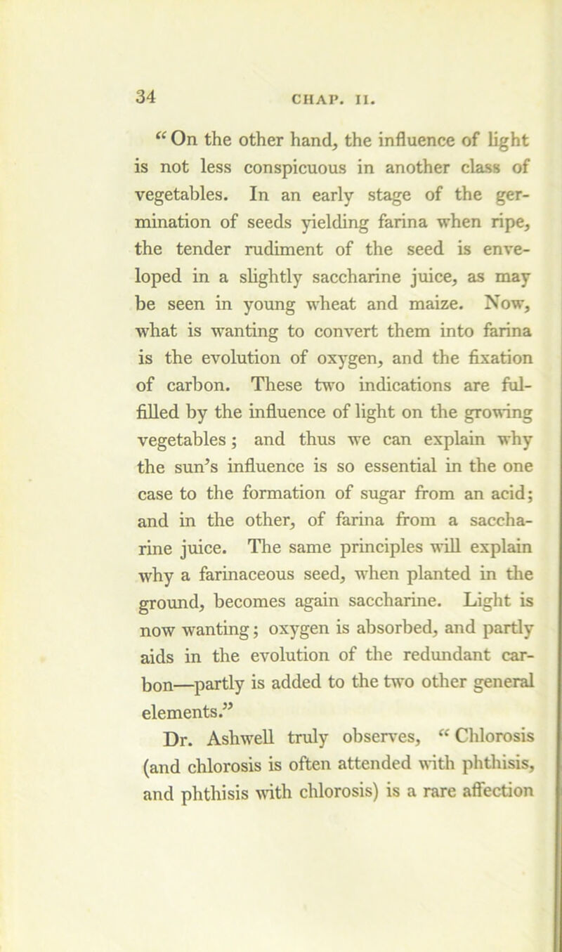 “ On the other hand, the influence of light is not less conspicuous in another cla.ss of vegetables. In an early stage of the ger- mination of seeds yielding farina when ripe, the tender rudiment of the seed is enve- loped in a slightly saccharine juice, as may be seen in young wheat and maize. Now, what is wanting to convert them into farina is the evolution of oxygen, and the fixation of carbon. These tv'O indications are ful- filled by the influence of light on the gro’vi'ing vegetables; and thus we can explain why the sun’s influence is so essential in the one case to the formation of sugar from an acid; and in the other, of farina from a saccha- rine juice. The same principles will explain why a farinaceous seed, when planted in the ground, becomes again saccharine. Light is now wanting; oxygen is absorbed, and partly aids in the evolution of the redimdant car- bon—partly is added to the ti^'o other general elements.” Dr. AshweU truly observes, “ Chlorosis (and chlorosis is often attended with phthisis, and phthisis \rith chlorosis) is a rare affection