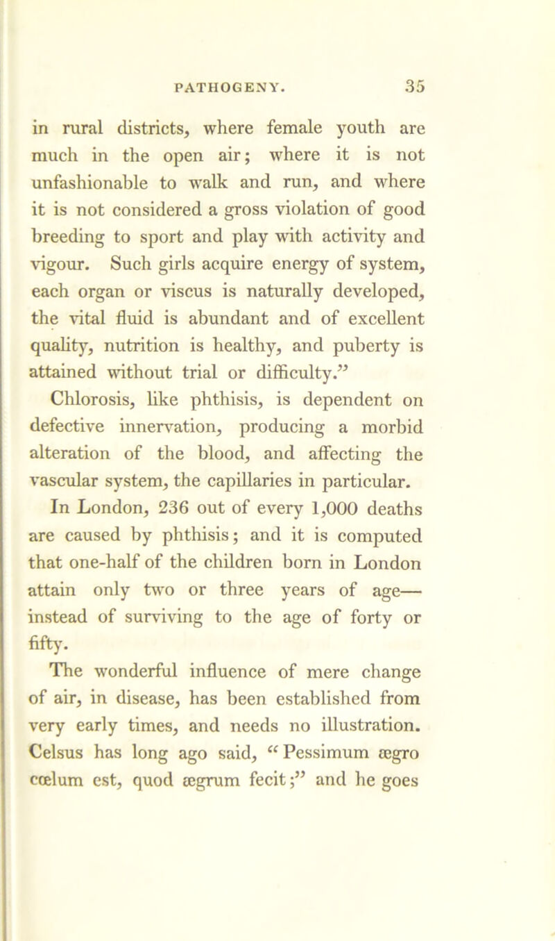 in rural districts, where female youth are much in the open air; where it is not unfashionable to walk and run, and where it is not considered a gross violation of good breeding to sport and play with activity and vigour. Such girls acquire energy of system, each organ or viscus is naturally developed, the vital fluid is abundant and of excellent quahty, nutrition is healthy, and puberty is attained without trial or difficulty.” Chlorosis, like phthisis, is dependent on defective innerv’^ation, producing a morbid alteration of the blood, and affecting the vascular system, the capillaries in particular. In London, 236 out of every 1,000 deaths are caused by phthisis; and it is computed that one-half of the children born in London attain only two or three years of age— instead of surviving to the age of forty or fifty. The wonderful influence of mere change of air, in disease, has been established from very early times, and needs no illustration. Celsus has long ago said, Pessimum segro coelum est, quod eegrum feeitand he goes