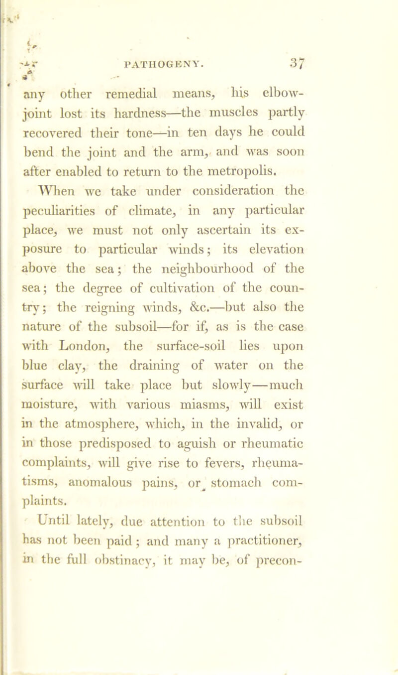 A a any other remedial means, his elbow- joint lost its hardness—the muscles partly recovered tlieir tone—in ten days he could bend the joint and the arm, and was soon after enabled to return to the metropolis. Wlien we take under consideration the pecuharities of climate, in any particular place, we must not only ascertain its ex- posure to particidar winds; its elevation above the sea; the neighbourhood of the sea; the degree of cultivation of the coun- tr)’; the reigning winds, &c.—ljut also the nature of the subsoil—for if, as is the case wth London, the surface-soil lies upon blue clay, the draining of water on the surface will take place but slowly—much moisture, with various miasms, will exist in the atmosphere, which, in the invalid, or in those predisposed to aguish or rheumatic complaints, will give rise to fevers, rheuma- tisms, anomalous pains, or^ stomach com- plaints. Until lately, due attention to the subsoil has not been paid ; and many a practitioner, in the full obstinacv, it may l)e, of precon-