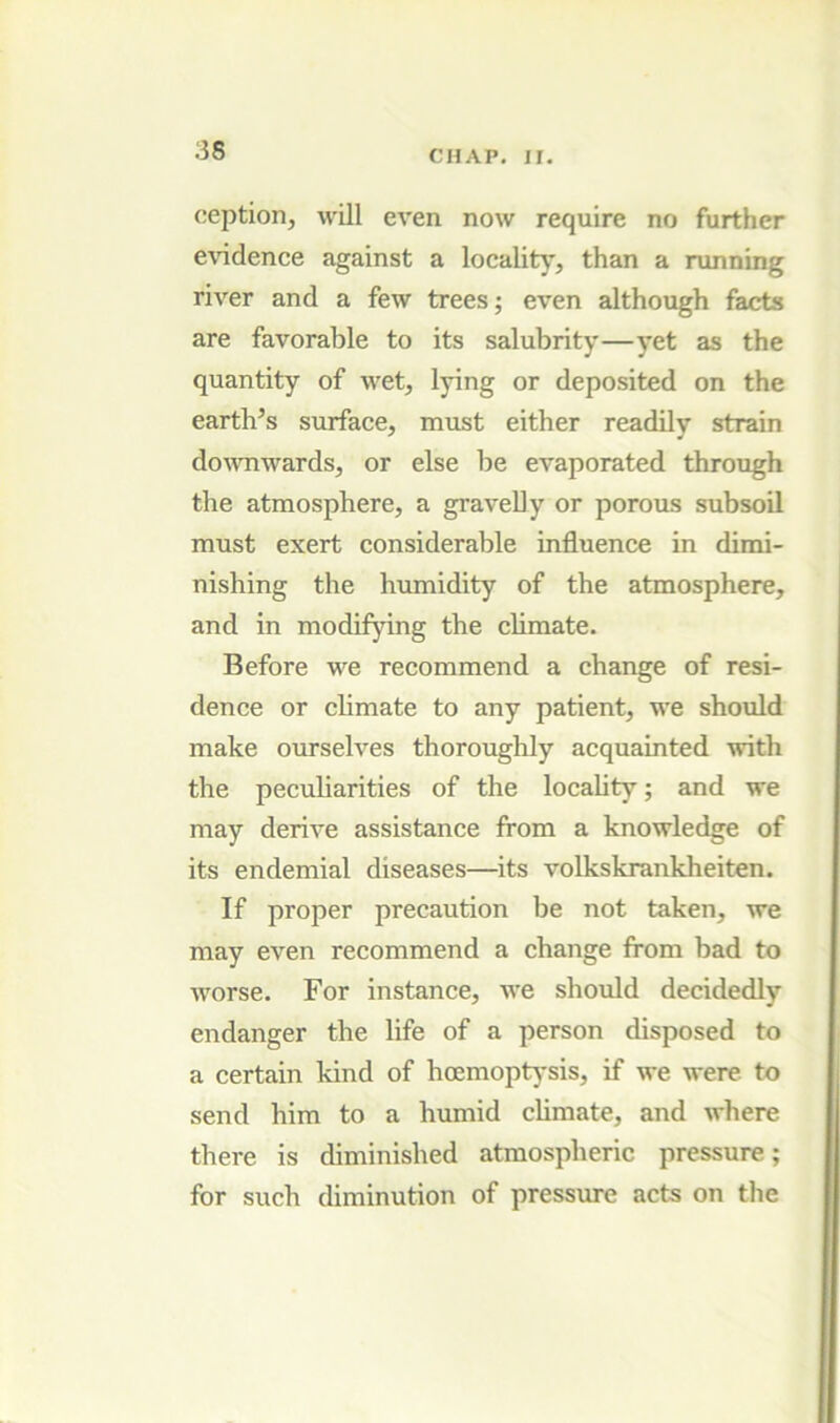 ception, will even now require no further evidence against a locality, than a running river and a few trees; even although facts are favorable to its salubrity—yet as the quantity of wet, lying or deposited on the earth’s surface, must either readily strain do^vnwards, or else be evaporated through the atmosphere, a graveUy or porous subsoil must exert considerable influence in dimi- nishing the humidity of the atmosphere, and in modifying the climate. Before we recommend a change of resi- dence or climate to any patient, we should make ourselves thoroughly acquainted with the peculiarities of the locality; and we may derive assistance from a knowledge of its endemial diseases—its volkskrankheiten. If proper precaution be not taken, we may even recommend a change from bad to worse. For instance, we should decidedly endanger the life of a person disposed to a certain kind of hoemoptysis, if we were to send him to a humid climate, and where there is diminished atmospheric pressure; for such diminution of pressure acts on the