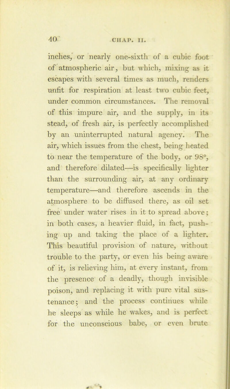 inches/ or nearly one-sixth of a cubic foot of atmospheric air, but which, mixing as it escapes with several times as much, renders unfit for respiration at least two cubic feet, under common circumstance.s. Tlie removal of this impure air, and the supply, in its stead, of fresh air, is perfectly accomplished by an unmterrupted natural agency. The air, which issues from the chest, being heated to near the temperature of the body, or 98“, and therefore dilated—^is specifically fighter than the surrounding air, at any ordinary temperature—and therefore ascends in the atmosphere to be diffused there, as oil set free imder water rises m it to spread above; in both cases, a heavier fluid, in fact, push- ing up and taking the place of a fighter. This beautiful provision of nature, without trouble to the party, or even his being aware of it, is relieving him, at every instant, from the presence of a deadly, though invisible poison, and replacing it with pure vital sus- tenance; and the process continues while he sleeps as while he wakes, and is perfect for the unconscious babe, or even brute