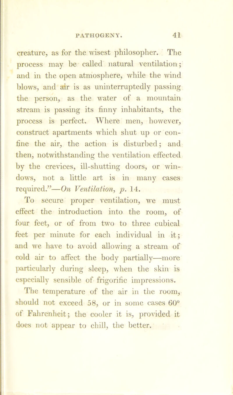 creature, as for the wisest philosopher. The process may be called natural ventilation; and in the open atmosphere, while the wind blows, and air is as uninterruptedly passing the person, as the water of a mountain stream is passing its finny inhabitants, the process is perfect. Where men, however, construct apartments Avhich shut up or con- fine the air, the action is distrcrbed; and then, notufithstanding the ventilation eftected by the cre\dces, ill-shutting doors, or win- dows, not a little art is in many cases required.”—On Ventilation, p. 14. To secure jjroper ventilation, we must effect the introduction into the room, of four feet, or of from two to three cubical feet per minute for each individual in it; and we have to avoid allowing a stream of cold air to affect the body partially—more particularly during sleep, when the skin is especially sensible of frigorific impressions. The temperature of the air in the room, should not exceed 58, or in some cases 60“ of Fahrenheit; the cooler it is, jjrovided it does not appear to chill, the better.