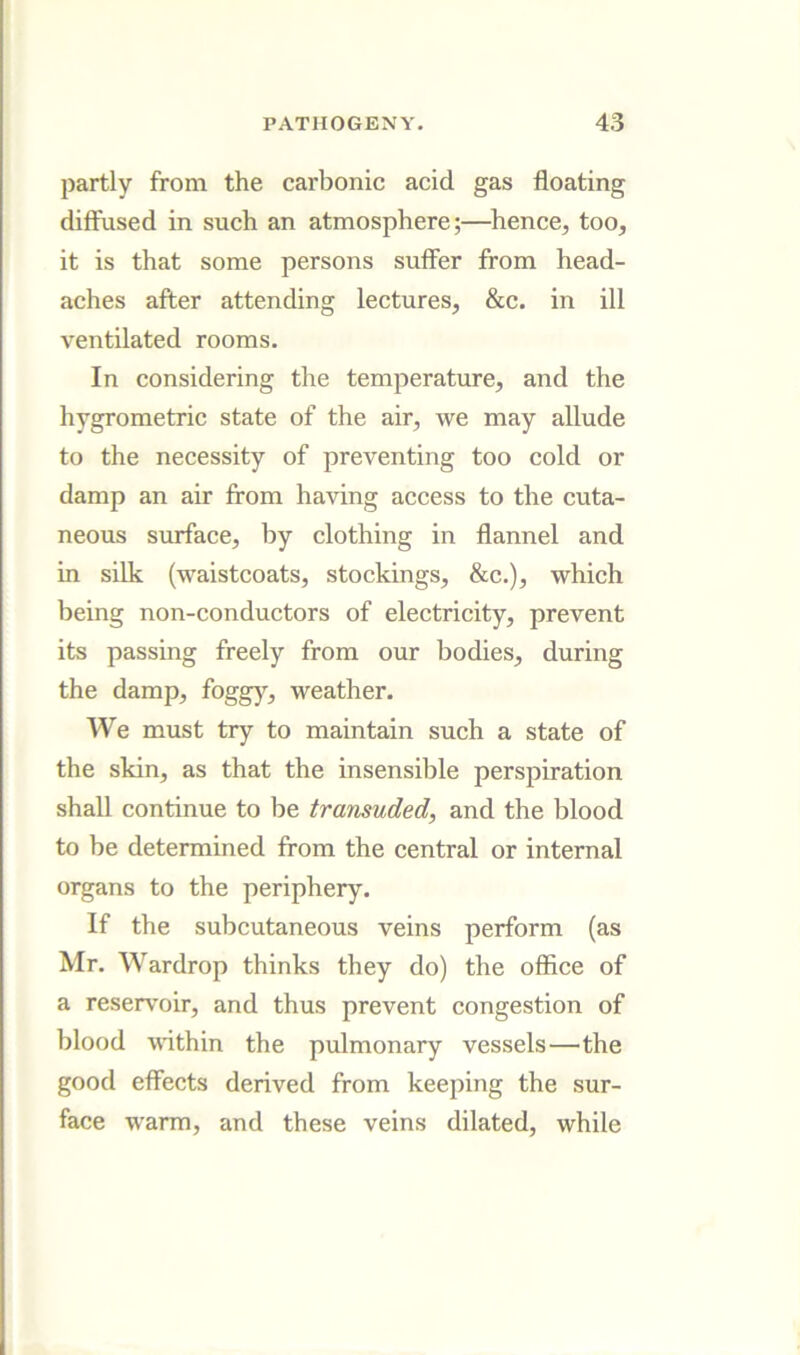 partly from the carbonic acid gas floating diffused in such an atmosphere;—hence, too, it is that some persons suffer from head- aches after attending lectures, &c. in ill ventilated rooms. In considering the temperature, and the hygrometric state of the air, we may allude to the necessity of preventing too cold or damp an air from having access to the cuta- neous surface, by clothing in flannel and in silk (waistcoats, stockings, &c.), which being non-conductors of electricity, prevent its passing freely from our bodies, during the damp, foggy, weather. We must try to maintain such a state of the skin, as that the insensible perspiration shall continue to be transuded, and the blood to be determined from the central or internal organs to the periphery. If the subcutaneous veins perform (as Mr. Wardrop thinks they do) the office of a reservoir, and thus prevent congestion of blood vdthin the pulmonary vessels—the good effects derived from keeping the sur- face warm, and these veins dilated, while