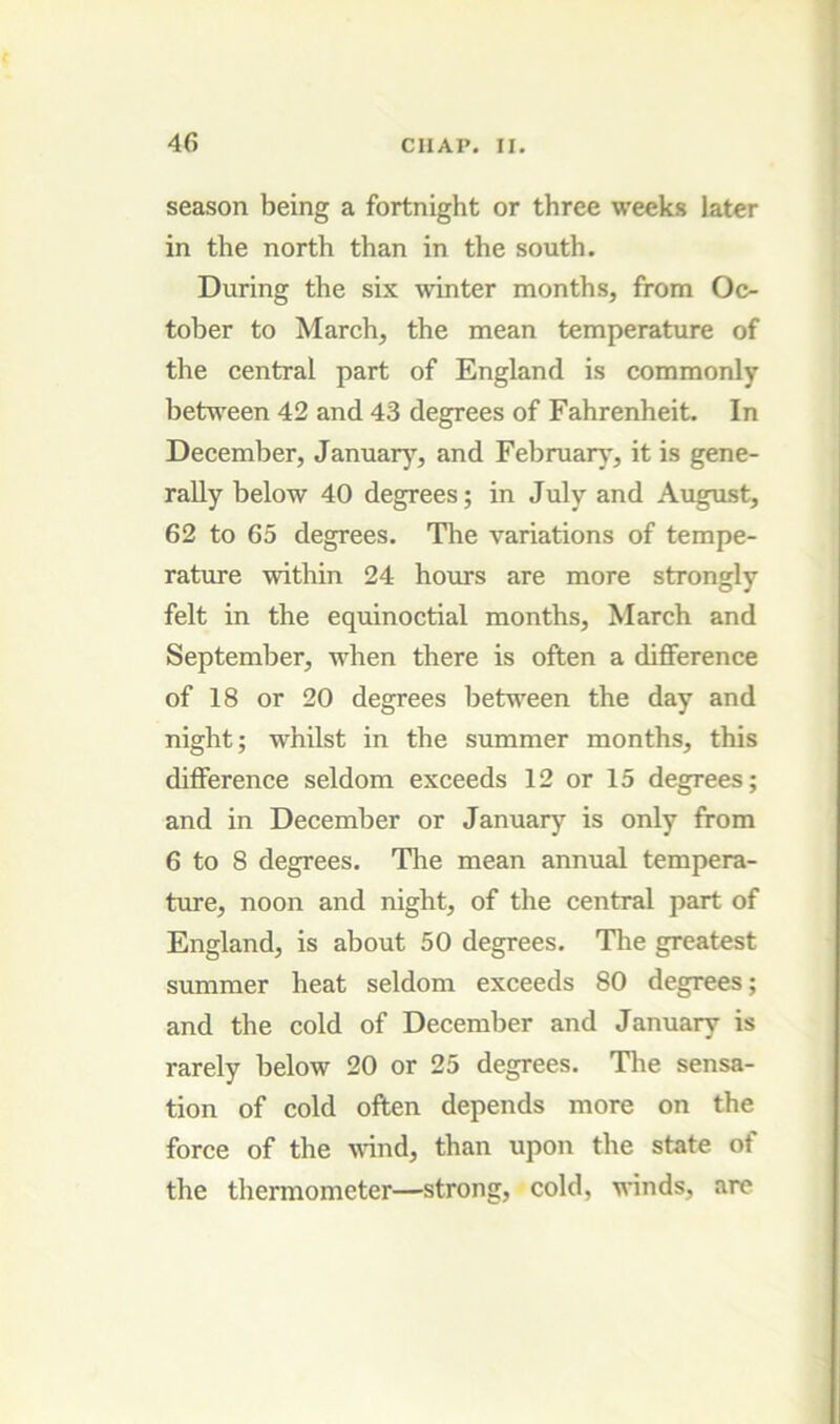 season being a fortnight or three weeks later in the north than in the south. During the six winter months, from Oc- tober to March, the mean temperature of the central part of England is commonly betu'een 42 and 43 degrees of Fahrenheit. In December, January, and Februarj', it is gene- rally below 40 degrees; in July and August, 62 to 65 degrees. The variations of tempe- rature within 24 hours are more strongly felt in the equinoctial months, March and September, when there is often a difference of 18 or 20 degrees betu'een the day and night; whilst in the summer months, this difference seldom exceeds 12 or 15 degrees; and in December or January is only from 6 to 8 degrees. Tlie mean annual tempera- ture, noon and night, of the central part of England, is about 50 degrees. The greatest summer heat seldom exceeds 80 degrees; and the cold of December and January is rarely below 20 or 25 degrees. Tlie sensa- tion of cold often depends more on the force of the wand, than upon the state of the thermometer—strong, cold, winds, arc