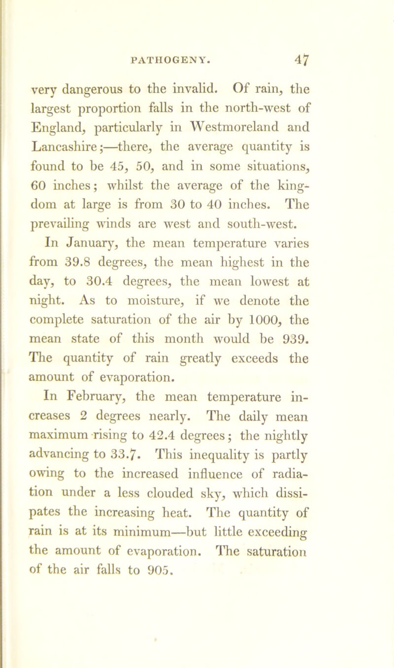 very dangerous to the invalid. Of rain, the largest proportion falls in the north-west of England, particularly in Westmoreland and Lancashire;—there, the average quantity is found to be 45, 50, and in some situations, 60 inches; whilst the average of the king- dom at large is from 30 to 40 inches. The prevaihng winds are west and south-west. In Januarj, the mean temperature varies from 39.8 degrees, the mean highest in the day, to 30.4 degrees, the mean lowest at night. As to moisture, if we denote the complete saturation of the air by 1000, the mean state of this month would be 939. The quantity of rain greatly exceeds the amovmt of evaporation. In February, the mean temperature in- creases 2 degrees nearly. The daily mean maximum rising to 42.4 degrees; the nightly advancing to 33.7. This inequality is partly owing to the increased influence of radia- tion under a less clouded sky, which dissi- pates the increasing heat. The quantity of rain is at its minimum—but little exceeding the amount of evaporation. The saturation of the air falls to 905.