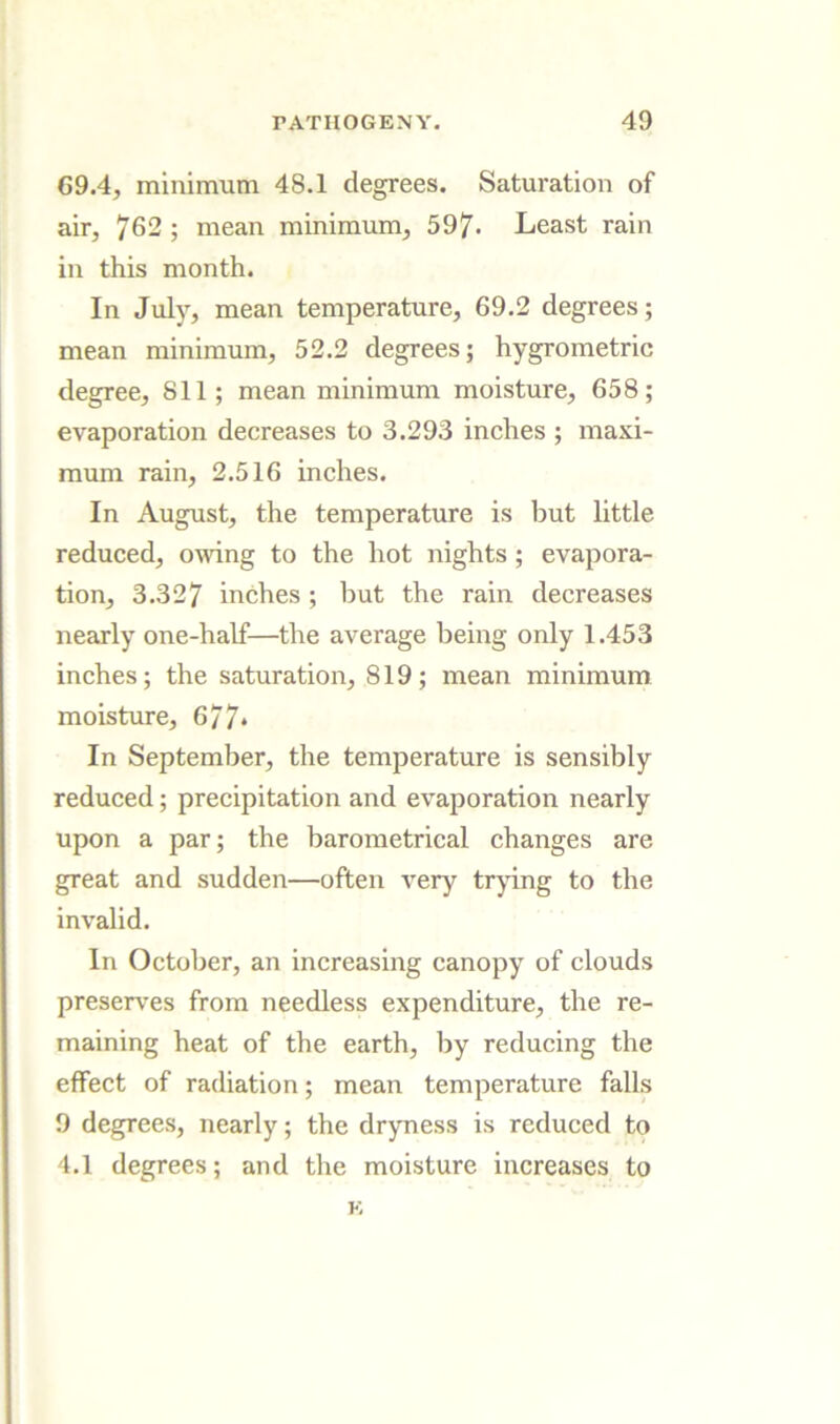 69.4, minimum 48.1 degrees. Saturation of air, 762 ; mean minimum, 597- Least rain in this month. In July, mean temperature, 69.2 degrees; mean minimum, 52.2 degrees; hygrometric degree, 811; mean minimum moisture, 658; evaporation decreases to 3.293 inches ; maxi- mum rain, 2.516 inches. In August, the temperature is but little reduced, oudng to the hot nights; evapora- tion, 3.327 inches ; but the rain decreases nearly one-half—the average being only 1.453 inches; the saturation, 819; mean minimum moisture, 677* In September, the temperature is sensibly reduced; precipitation and evaporation nearly upon a par; the barometrical changes are great and sudden—often very trying to the invalid. In October, an increasing canopy of clouds preserves from needless expenditure, the re- maining heat of the earth, by reducing the effect of radiation; mean temperature falls 9 degrees, nearly; the dryness is reduced to 4.1 degrees; and the moisture increases to K