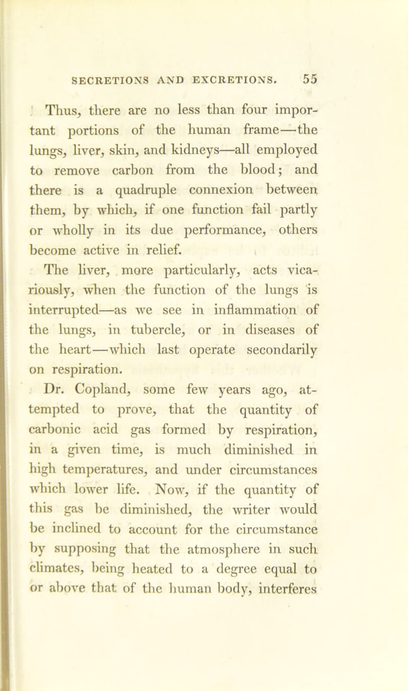 Thus, there are no less than four impor- tant portions of the human frame—the lungs, liver, skin, and kidneys—all employed to remove carbon from the blood; and there is a quadruple connexion between them, by which, if one function fail partly or wholly in its due performance, others become active in relief. The hver, more particularly, acts vica- riously, when the function of the lungs is interrupted—as Ave see in inflammation of the lungs, in tubercle, or in diseases of the heart—Avhich last operate secondarily on respiration. Dr. Copland, some feAV years ago, at- tempted to proA'e, that the quantity of carbonic acid gas formed by respiration, in a given time, is much diminished in high temperatures, and under circumstances which lower life. Now, if the quantity of this gas be diminished, the writer would be inclined to account for the circumstance by supposing that the atmosphere in such climates, being heated to a degree equal to or above that of the human body, interferes