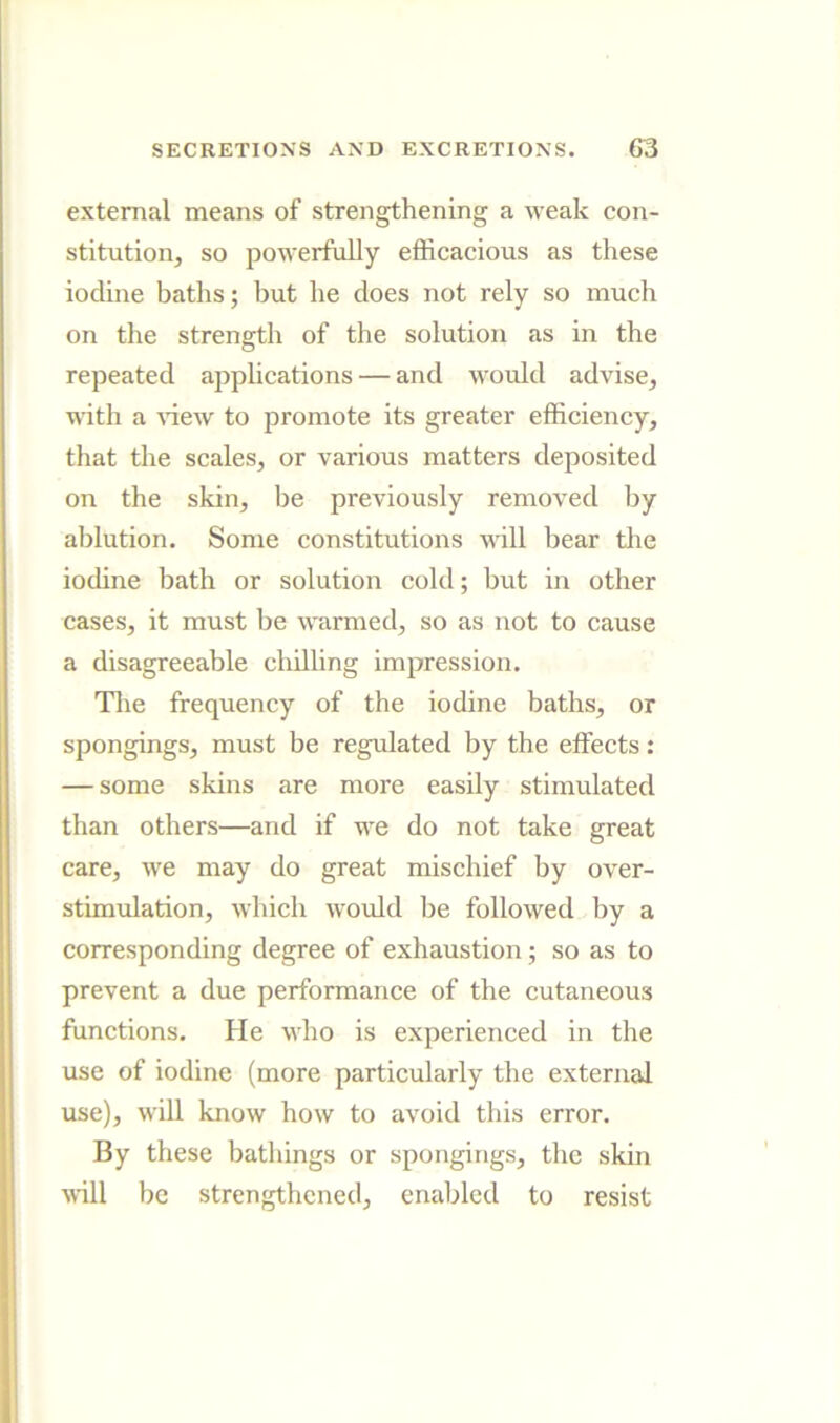 external means of strengthening a weak con- stitution, so powerfully efficacious as these iodine baths; but he does not rely so much on the strength of the solution as in the repeated applications — and would advise, with a A’iew to promote its greater efficiency, that the scales, or various matters deposited on the skin, be previously removed by ablution. Some constitutions mil bear the iodine bath or solution cold; but in other cases, it must be warmed, so as not to cause a disagreeable chilling impression. Tlie frequency of the iodine baths, or spongings, must be regulated by the effects: — some skins are more easily stimulated than others—and if we do not take great care, we may do great mischief by over- stimulation, which would be followed by a corresponding degree of exhaustion; so as to prevent a due performance of the cutaneous funetions. He who is experienced in the use of iodine (more particularly the external use), will know how to avoid this error. By these bathings or spongings, the skin will be strengthened, enabled to resist