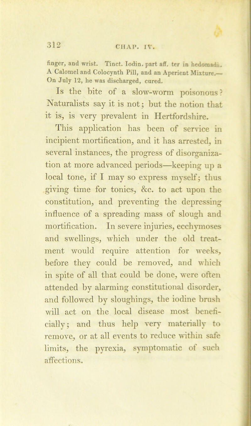finger, and wrist. Tinct. lodin. part aff. ter in hedomada. A Calomel and Colocynth Pill, and an Aperient Mixture.— On July 12, he was discharged, cured. Is the bite of a slow-worm poisonoii-s ? Naturalists say it is not; but the notion that it is, is very prevalent in Hertfordshire. This application has been of service in incipient mortification, and it has arrested, in several instances, the progress of disorganiza- tion at more advanced periods—keeping up a local tone, if I may so express myself; thus giving time for tonics, &c, to act upon the constitution, and preventing the depressing influence of a spreading mass of slough and mortification. In severe injuries, ecch^nnoses and swellings, which under the old treat- ment would require attention for weeks, before they could be removed, and which in spite of all that could be done, were often attended by alarming constitutional disorder, and followed by sloughings, the iodine bnish will act on the local disease most benefi- cially; and thus help verj materially to remove, or at all events to reduce within safe limits, the pyrexia, symptomatic of such affections.