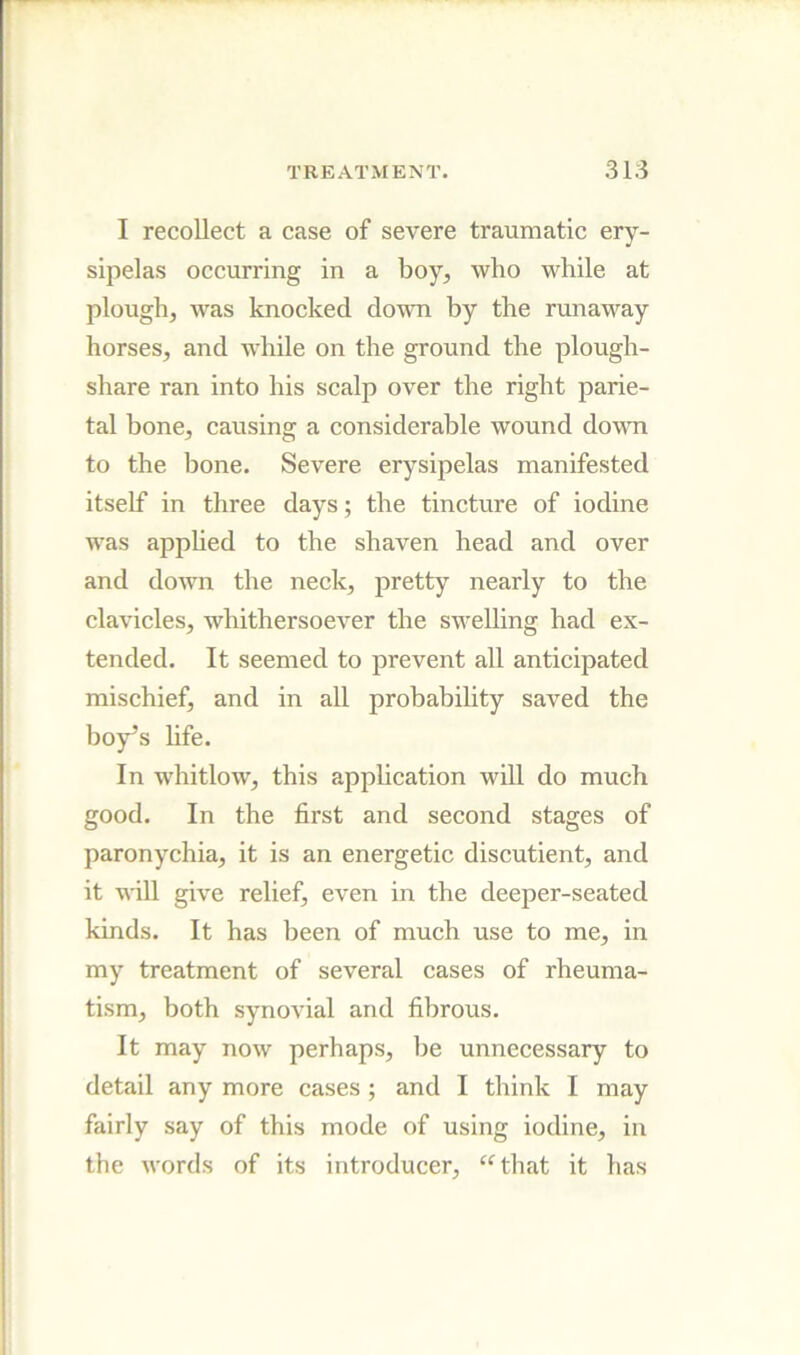 I recollect a case of severe traumatic ery- sipelas occurring in a boy, who while at plough, was knocked down by the runaway horses, and while on the ground the plough- share ran into his scalp over the right parie- tal bone, causing a considerable wound down to the bone. Severe erysipelas manifested itself in three days; the tincture of iodine was applied to the shaven head and over and down the neck, pretty nearly to the clavicles, whithersoever the swelling had ex- tended. It seemed to prevent all anticipated mischief, and in all probabihty saved the boy’s life. In whitlow, this application wiU do much good. In the first and second stages of paronychia, it is an energetic discutient, and it wiU give relief, even in the deeper-seated kinds. It has been of much use to me, in my treatment of several cases of rheuma- tism, both synovial and fibrous. It may now perhaps, be unnecessary to detail any more cases; and I think I may fairly say of this mode of using iodine, in the words of its introducer, ‘^that it has