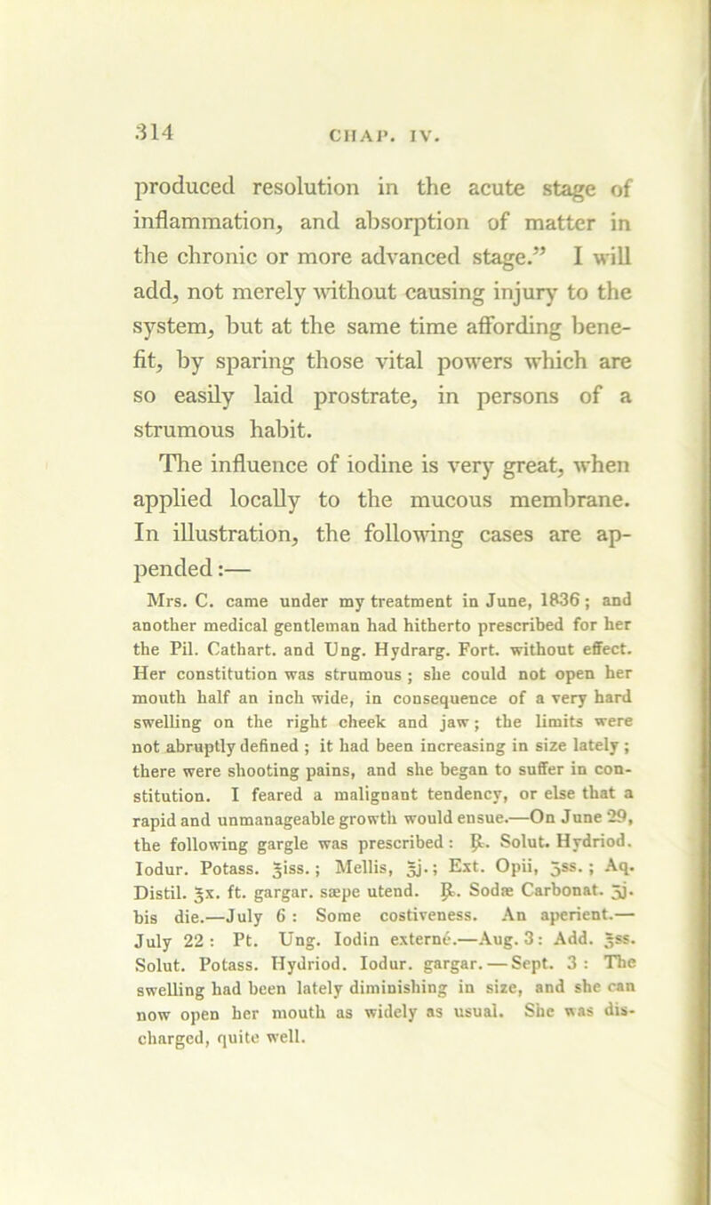 produced resolution in the acute stage of inflammation, and absorption of matter in the chronic or more advanced stage.” I will add, not merely without causing injury to the system, but at the same time affording bene- fit, by sparing those vital powers which are so easily laid prostrate, in persons of a strumous habit. The influence of iodine is very great, when applied locally to the mucous membrane. In illustration, the following cases are ap- pended :— Mrs. C. came under my treatment in June, 1836 ; and another medical gentleman had hitherto prescribed for her the Pil. Cathart. and Ung. Hydrarg. Fort, without effect. Her constitution was strumous ; she could not open her mouth half an inch wide, in consequence of a very hard swelling on the right cheek and jaw; the limits were not abruptly defined ; it had been increasing in size lately; there were shooting pains, and she began to suffer in con- stitution. I feared a malignant tendency, or else that a rapid and unmanageable growth would ensue.—On June 29, the following gargle was prescribed: Solut. Hydriod. lodur. Potass. Jiss.; Mellis, gj.; Ext. Opii, jss.; Aq. Distil, gx. ft. gargar. saepe utend. Sodae Carbonat. gj. bis die.—July 6 : Some costiveness. .\n aperient.— July 22: Pt. Ung. lodin externe.—.\ug. 3: Add. gss. Solut. Potass. Hydriod. lodur. gargar. — Sept. 3: The swelling had been lately diminishing in size, and she can now open her mouth as widely as usual. She was dis- charged, quite well.