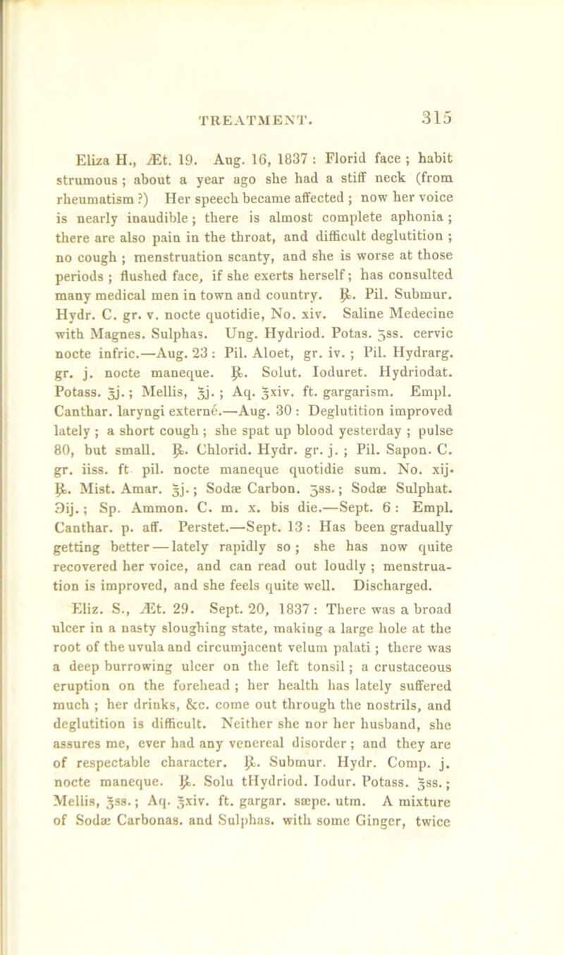 .S15 Eliza H., iEt. 19. Aug. 16, 1837 : Florid face ; habit strumous ; about a year ago she had a stiff neck (from rheumatism ?) Her speech became affected ; now her voice is nearly inaudible; there is almost complete aphonia ; there are also pain in the throat, and difficult deglutition ; no cough ; menstruation scanty, and she is worse at those periods ; flushed face, if she exerts herself; has consulted many medical men in town and country. Pil. Submur. Hydr. C. gr. v. node quotidie. No. xiv. Saline Medecine with Magnes. Sulphas. Ung. Hydriod. Potas. 5ss. cervic node infric.—Aug. 23 : Pil. Aloet, gr. iv. ; Pil. Hydrarg. gr. j. node maneque. Solut. loduret. Hydriodat. Potass. 5j.; Mellis, Jj. ; Aq. 5^iv. ft. gargarism. Empl. Canthar. laryngi externe.—Aug. 30 : Deglutition improved lately ; a short cough ; she spat up blood yesterday ; pulse 80, but small. {1. Chlorid. Hydr. gr. j. ; Pil. Sapon. C. gr. iiss. ft pil. node maneque quotidie sum. No. xij. Mist. Amar. §j.; Sodse Carbon. 5ss.; Sodse Sulphat. 3ij.; Sp. Ammon. C. m. x. bis die.—Sept. 6 : Empl. Canthar. p. aff. Perstet.—Sept. 13 : Has been gradually getting better — lately rapidly so ; she has now quite recovered her voice, and can read out loudly ; menstrua- tion is improved, and she feels quite well. Discharged. Eliz. S., jEt. 29. Sept. 20, 1837: There was a broad ulcer in a nasty sloughing state, making a large hole at the root of the uvula and circumjacent velum palati; there was a deep burrowing ulcer on the left tonsil; a crustaceous eruption on the forehead ; her health has lately suffered much ; her drinks, &c. come out through the nostrils, and deglutition is difficult. Neither she nor her husband, she assures me, ever had any venereal disorder; and they are of respectable character, p.. Submur. Hydr. Comp. j. nocte maneque. Jl. Solu tHydriod. lodur. Potass, gss.; Mellis, Jss.; Aq. ft- gargar. saipe. utm. A mixture of Soda: Carbonas. and Sulphas, with some Ginger, twice