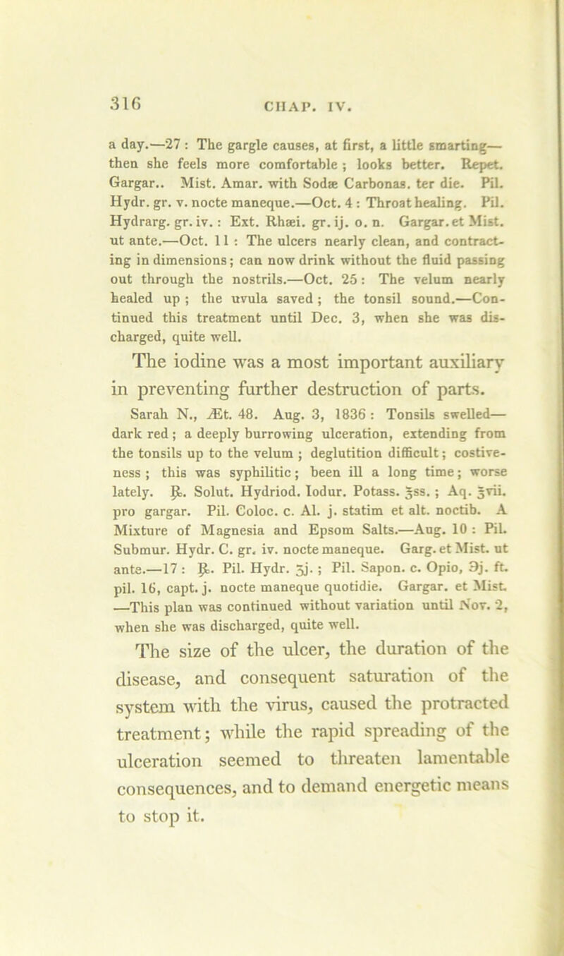 a day.—27 : The gargle causes, at first, a little smarting— then she feels more comfortable ; looks better. Repet. Gargar.. Mist. Amar. with Sodse Carbonas. ter die. Pil. Hydr. gr. v. nocte maneque.—Oct. 4 : Throat healing. Pil. Hydrarg. gr. iv.: Ext. Rhaei. gr.ij. o. n. Gargar.et Mist, ut ante.—Oct. 11 : The ulcers nearly clean, and contract- ing in dimensions; can now drink without the fluid passing out through the nostrils.—Oct. 25: The -velum nearly healed up ; the uvula saved ; the tonsil sound.—Con- tinued this treatment until Dec. 3, when she was dis- charged, quite well. The iodine was a most important auxiliary in preventing further destruction of parts. Sarah N., jEt. 48. Aug. 3, 1836 : Tonsils swelled— dark red ; a deeply burrowing ulceration, extending from the tonsils up to the velum ; deglutition difficult; costive- ness ; this was syphilitic; been ill a long time; worse lately. Jc. Solut. Hydriod. lodur. Potass. Jss.; Aq. 5vii. pro gargar. Pil. Coloc. c. Al. j. statim et alt. noctib. A Mixture of Magnesia and Epsom Salts.—Aug. 10 : Pil. Submur. Hydr. C. gr. iv. nocte maneque. Garg. et Mist, ut ante.—17 : pi. Pil. Hydr. 5j.; Pil. Sapon. c. Opio, 3j. ft. pil. 16, capt. j. nocte maneque quotidie. Gargar. et Mist —This plan was continued without variation until Nov. 2, when she was discharged, quite well. The size of the ulcer, the duration of the disease, and consequent saturation of the system with the Aurus, caused the protracted treatment; while the rapid spreading of the ulceration seemed to threaten lamentable consequences, and to demand energetic means to stop it.