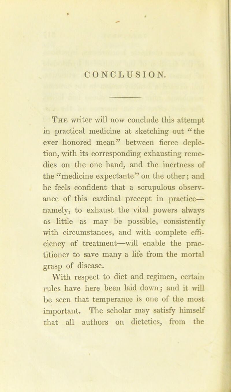 CONCLUSION. The writer will now conclude this attempt in practical medicine at sketching out ‘‘the ever honored mean” between fierce deple- tion, with its corresponding exhausting reme- dies on the one hand, and the inertness of the “medicine expectante” on the other; and he feels confident that a scrupulous observ- ance of this cardinal precept in practice— namely, to exhaust the Autal powers always as little as may be possible, consistently with circumstances, and vdth complete effi- ciency of treatment—^vill enable the prac- titioner to save many a life from the mortal grasp of disease. With respect to diet and regimen, certain rules have here been laid dovTi; and it will be seen that temperance is one of the most important. The scholar may satisfy himself that all authors on dietetics, from the