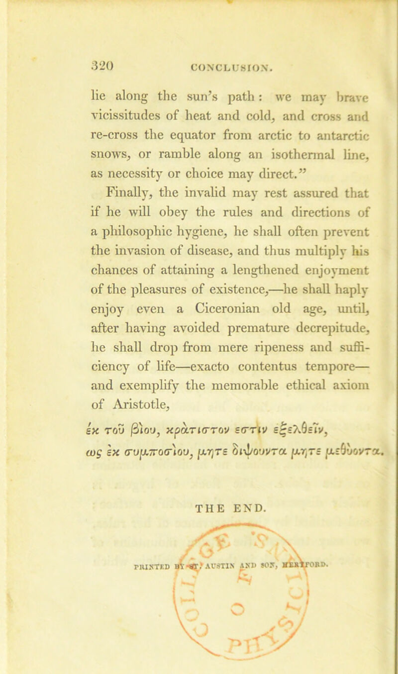 lie along the sun’.s path; we may brave vieissitudes of heat and cold^ and cross and re-cross the equator from aretic to antarctic snowS;, or ramble along an isothermal line, as necessity or choice may direct.” Finally, the invalid may rest assimed that if he will obey the rules and directions of a philosophic hygiene, he shall often prevent the invasion of disease, and thus multiply his chances of attaining a lengthened enjoyment of the pleasures of existence,—he shaU. haply enjoy even a Ciceronian old age, until, after having avoided premature decrepitude, he shall drop from mere ripeness and suffi- ciency of life—exacto contentus tempore— and exemplify the memorable ethical axiom of Aristotle, 6« Tou |3ioy, xparjcrov scnv s^sXSsTv, wg ex (TU[j.7ro<r)ou, Sivl/ouvra jutryxs y-eShovra.. THE END.