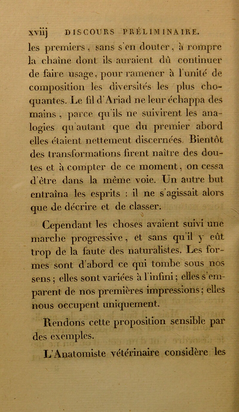 les premiers, sans s’eri clouter, à rompre la chaîne dont ils auraient dû continuer de faire usage, pour ramener à funitë de composition les diversités les plus cho- quantes. Le fil d’Ariad ne leur échappa des mains , parce qu’ils ne suivirent les ana- logies qu’autant que du premier abord elles étaient nettement discernées. Bientôt des transformations firent naître des dou- tes et à compter de ce moment, on cessa d’être dans la même voie. Un autre but entraîna les esprits : il ne s’agissait alors que de décrire et de classer. Cependant les choses avaient suivi une marche progressive, et sans qu il y eût trop de la faute des naturalistes. Les for- mes sont d’abord ce qui tombe sous nos sens; elles sont variées à l’infini; elles s’em- parent de nos premières impressions ; elles nous occupent uniquement. Rendons cette proposition sensible par des exemples. L’Anatomiste vétérinaire considère les