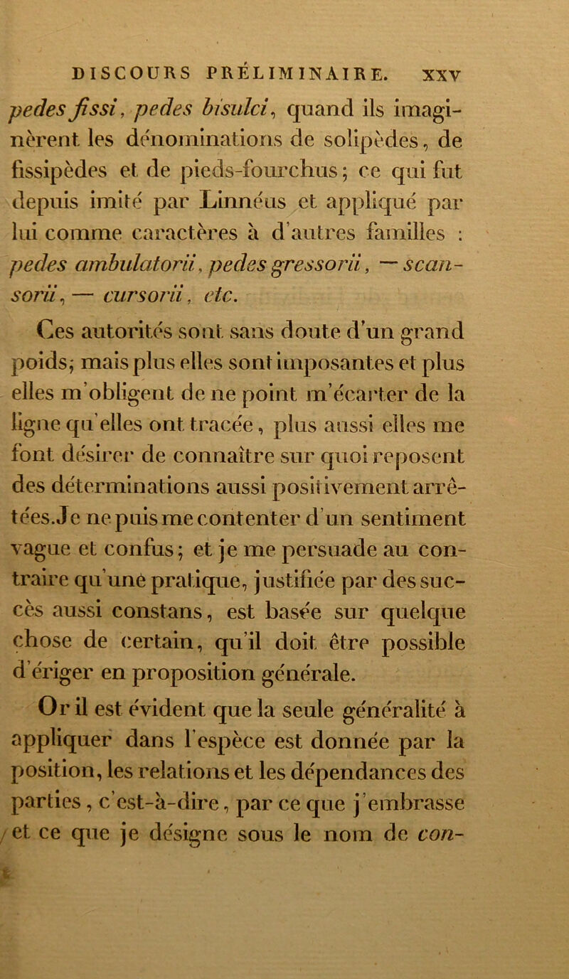 pedes Jissi, pedes bisulci^ quand ils imagi- nèrent les de'nominations de solipèdes, de fissipèdes et de pieds-fourchus ; ce qui fut depuis imité par Linnéus et appliqué par lui comme caractères à d’autres familles ; pedes ambulatorli, pedes gressorli, —‘scan- sorü^—cursorii, etc. Ces autorités sont sans doute d’un grand poids,' mais plus elles sont imposantes et plus elles m’obligent de ne point m’écarter de la ligne qu’elles ont tracée, plus aussi elles me font désirer* de connaître sur quoi reposent des déterminations aussi positivement arre- tées. Je ne puis me contenter d’un sentiment vague et confus; et je me persuade au con- traire qu’une pratique, justifiée par des suc- cès aussi constans, est basée sur quelque chose de certain, qu’il doit être possible d’ériger en proposition générale. Or il est évident que la seule généralité à appliquer dans l espèce est donnée par la position, les relations et les dépendances des parties, c’est-à-dire, par ce que j ’embrasse et ce que je désigne sous le nom de con-