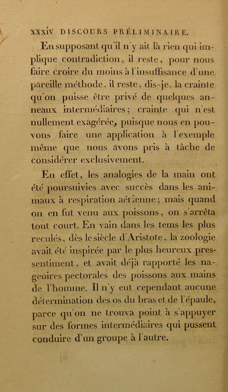 En supposant qu’il n’y ait là rien qui ijn- plique contradiction, il reste, pour nous faire croire du moins àl insuffisance d’une pareille méthode, il reste, dis-je, la crainte qu’on puisse être privé de quelques an- neaux intermédiaires ; crainte qui n’est nullement exagérée^ puisque nous en pou- vons faire une application à l’exemple même que nous avons pris à tâche de considérer exclusivement. En effet, les analogies de la main ont été poursuivies avec succès dans les ani- maux à respiration aéi îenne ; mais quand on en fut venu aux poissons, on s’arrêta tout court. En vain dans les tems les plus reculés, dès le siècle d’Aristote, la zoologie avait été inspirée par le plus heureux pres- sentiment, et avait déjà rapporté les na- geoires pectorales des poissons aux mains de l’homme. Il n’y eut cependant aucune détermination des os du hras et de l’épaule, parce qu’on ne trouva point à s’appuyer sur des formes intermédiaires qui pussent conduire d’un groupe à l’autre.