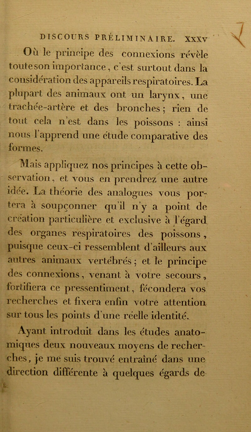 Ou le priiieipe des connexions révèle toutesonimporlance, c'est surtout dans la considération des appareils respiratoires. La plupart des animaux ont un larynx, une trachée-artère et des bronches ; rien de tout cela n’est dans les poissons : ainsi nous 1 apprend une étude comparative des formes. Mais appliquez nos principes à cette ob- servation , et vous en prendrez une autre idée. La théorie des analogues vous por7 tera à soupçonner qu’il n’y a point de création particulière et exclusive à f égard des organes res]>iratoires des poissons j puisque ceux-ci ressemblent d’ailleurs aux antres animaux vertébrés ; et le principe des connexions, venant à votre secours, fortifiera ce pressentiment, fécondera vos recherches et fixera enfin votre attention sur tous les points d’une réelle identité. Ayant introduit dans les études anato- miques deux nouveaux moyens de recher- ches , je me suis trouvé entraîné dans une direction différente à quelques égards de