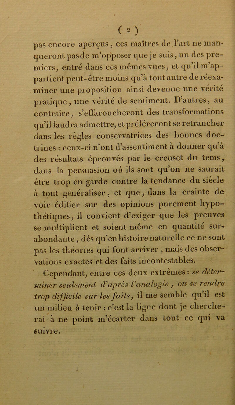 pas encore aperçus, ces maîtres de Fart ne man- queront pas de m’opposer que je suis, un des pre- miers, entré dans ces mêmes vues, et qu’il m’ap- partient peut-être moins qu’à tout autre de réexa- miner une proposition ainsi devenue une vérité pratique, une vérité de sentiment. D’autres, au contraire, s’effarouclieront des transformations qu’il faudra admettre, et préféreront se retrancher dans les règles conservatrices des bonnes doc- trines : ceux-ci n’ont d’assentiment a donner qu’a des résvdtats éprouvés par le creuset du tems, dans la persuasion où ils sont qu’on ne saurait être trop en garde contre la tendance du siècle à tout généraliser, et que, dans la crainte de voir édifier sur des opinions purement hypo- thétiques, il convient d’exiger que les preuves se multiplient et soient même en quantité sur* abondante, dès qu’en histoire naturelle ce ne sont pas les théories qui font arriver, mais des obser- vations exactes et des faits incontestables. Cependant, entre ces deux extrêmes : se déter- miner seulement diaprés l’analogie , ou se rendre trop difficile sur les faits, il me semble qu’il est un milieu à tenir : c’est la ligne dont je cherche- rai à ne point m’écarter dans tout ce qui va suivre.