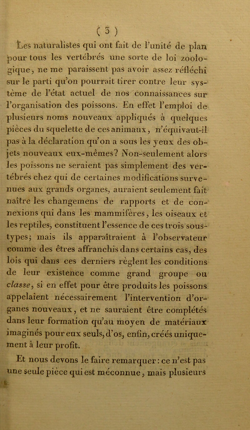 ( 5 ) Les naturalistes qui ont fait de Funité de plan pour tous les vertébrés une sorte de loi zoolo- gique, ne me paraissent pas avoir assez réfléchi sur le parti qu’on pourrait tirer contre leur sys- tème de rétat actuel de nos connaissances sur l’organisation des poissons. En effet l’emploi de plusieurs noms nouveaux appliqués à quelques pièces du squelette de ces animaux, n’équivaut-il pas à la déclaration qu’on a sous les yeux des ob- jets nouveaux eux-mèmes? Non-seulement alors les poissons ne seraient pas simplement des ver- tébrés chez qui de certaines modifications surve- nues aux grands organes, auraient seulement fait naître les cbangemens de rapports et de con- nexions qui dans les mammifères, les oiseaux et les reptiles, constituent l’essence de ces trois sous- types j mais ils apparaîtraient à l’observateur comme des êtres affranchis dans certains cas, des lois qui dans ces derniers règlent les conditions de leur existence comme grand groupe ou classe^ si en effet pour être produits les poissons appelaient nécessairement l’intervention d’or- ganes nouveaux, et ne sauraient être complétés dans leur formation qu’au moyen de matériaux imaginés pour eux seuls, d’os, enfin, créés unique- ment à leur profit. Et nous devons le faire remarquer : ce n’est pas une seule pièce qui est méconnue, mais plusieurs