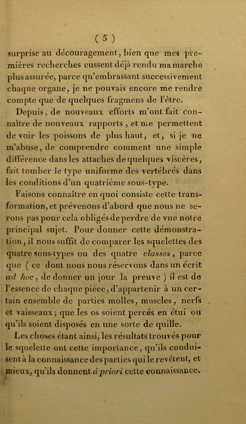 (S) surprise au découragement, JDien que mes pre~ mières recherches eussent déjà rendu ma marche plus assurée, parce qu’embrassant successivement chaque organe, je ne pouvais encore me rendre compte que de quelques fragmens de l’être. Depuis, de nouveaux efforts m’ont fait con- naître de nouveaux rapports , et me permettent devoir les poissons de plus haut, et, si je ne m’abuse, de comprendre comment une simple différence dans les attaches dequelques viscères, fait tomber le type uniforme des vertébrés dans les conditions d’un quatrième sous-type. Faisons connaître en quoi consiste cette trans- formation, et prévenons d’abord que nous ne se- rons pas pour cela obligés de perdre de vue notre principal sujet. Pour donner cette démonstra- tion, il nous suffit de comparer les squelettes des quatre sous-types ou des quatre classes^ parce que ( ce dont nous nous réservons dans un écrit ad hoc, de donner un jour la preuve ) il est de l’essence de chaque pièce, d’appartenir à un cer- tain ensemble de parties molles, muscles, nerfs et vaisseaux j que les os soient percés en étui ou qu’ils soient disposés en une sorte de quille. Les choses étant ainsi, les résultats trouvés pour le squelette ont cette importance, qu’ils condui- sent à la connaissance des parties qui le revêtent, et mieux, qu’ils donnent à priori cette connaissance.