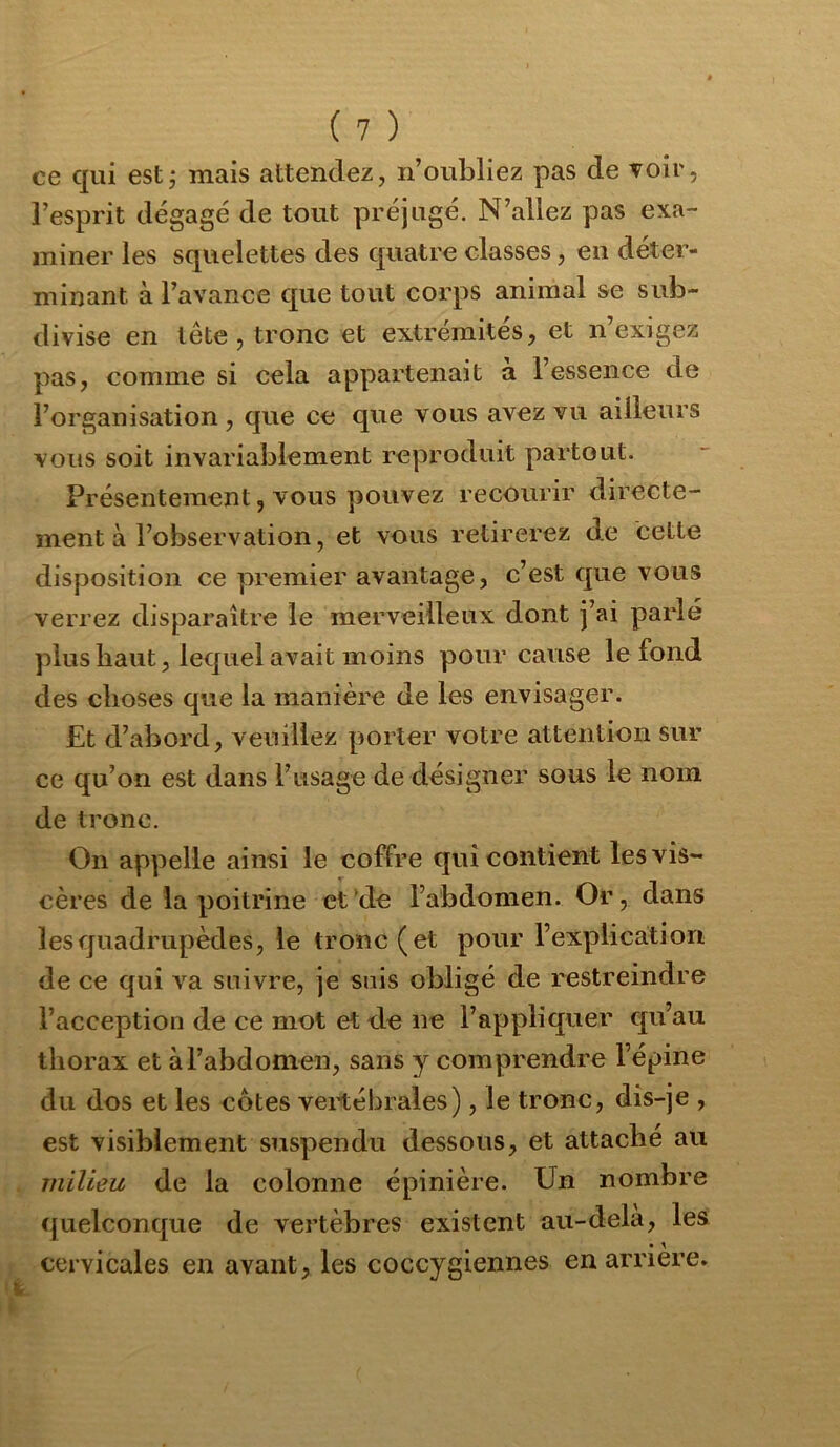 ce qui est; mais attendez, n’oubliez pas de voir, l’esprit dégagé de tout préjugé. N’allez pas exa- miner les squelettes des quatre classes, en déter- minant à l’avance que tout corps animal se sub- divise en tête, tronc et extrémités, et n’exigez pas, comme si cela appartenait à l’essence de l’organisation, que ce que vous avez vu ailleurs vous soit invariablement reproduit partout. Présentement 5 vous pouvez recourir directe- ment à l’observation, et vous retirerez de cette disposition ce premier avantage, c’est que vous verrez disparaître le merveilleux dont j’ai parlé ]îlus haut, lequel avait moins pour cause le fond des choses que la manière de les envisager. Et d’abord, veuillez porter votre attention sur ce qu’on est dans l’usage de désigner sous le nom de tronc. On appelle ainsi le coffre qui contient les vis- cères de la poitrine et de l’abdomen. Or, dans les quadrupèdes, le tronc (et pour l’explication de ce qui va suivre, je suis obligé de restreindre l’acception de ce mot etd.e ne l’appliquer qu’au thorax et à l’abdomen, sans y comprendre l’épine du dos et les côtes vertébrales), le tronc, dis-je , est visiblement suspendu dessous, et attaché au milieu de la colonne épinière. Un nombre quelconque de vertèbres existent au-dela, les * y cervicales en avant, les coccygiennes en arriéré.